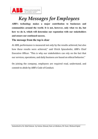 Submitted to Sir Abid Saleem by Imtiaz Ahmad, Zain-ul-Abideen, M. Uzair, Waheed Iqbal
Key Messages for Employees
ABB’s technology makes a major contribution to businesses and
communities around the world. It is not, however, only what we do, but
how we do it, which will determine our reputation with our stakeholders
and ensure our continued success.
The message from the top is clear
At ABB, performance is measured not only by the results achieved, but also
how these results were achieved," said Ulrich Spiesshofer, ABB's Chief
Executive Officer. "This is why our stakeholders can rely on the fact that
our services, operations, and daily business are based on ethical behavior."
On joining the company, employees are required read, understand, and
commit to abide by ABB’s Code of Conduct.
 