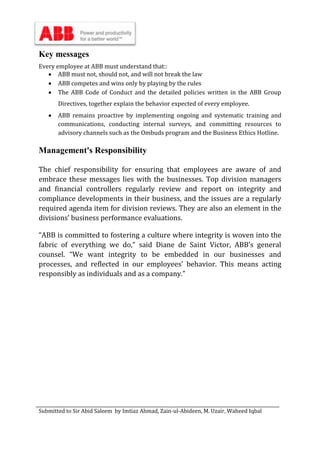 Submitted to Sir Abid Saleem by Imtiaz Ahmad, Zain-ul-Abideen, M. Uzair, Waheed Iqbal
Key messages
Every employee at ABB must understand that::
 ABB must not, should not, and will not break the law
 ABB competes and wins only by playing by the rules
 The ABB Code of Conduct and the detailed policies written in the ABB Group
Directives, together explain the behavior expected of every employee.
 ABB remains proactive by implementing ongoing and systematic training and
communications, conducting internal surveys, and committing resources to
advisory channels such as the Ombuds program and the Business Ethics Hotline.
Management's Responsibility
The chief responsibility for ensuring that employees are aware of and
embrace these messages lies with the businesses. Top division managers
and financial controllers regularly review and report on integrity and
compliance developments in their business, and the issues are a regularly
required agenda item for division reviews. They are also an element in the
divisions’ business performance evaluations.
“ABB is committed to fostering a culture where integrity is woven into the
fabric of everything we do,” said Diane de Saint Victor, ABB’s general
counsel. “We want integrity to be embedded in our businesses and
processes, and reflected in our employees' behavior. This means acting
responsibly as individuals and as a company.”
 
