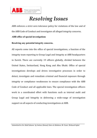 Submitted to Sir Abid Saleem by Imtiaz Ahmad, Zain-ul-Abideen, M. Uzair, Waheed Iqbal
Resolving Issues
ABB enforces a strict zero tolerance policy for violations of the law and of
the ABB Code of Conduct and investigates all alleged integrity concerns.
ABB office of special investigations
Resolving any potential integrity concerns.
All reports come into the office of special investigations, a function of the
integrity team reporting to Group Legal and Integrity at ABB headquarters
in Zurich. There are currently 19 officers globally, divided between the
United States, Switzerland, Hong Kong and Abu Dhabi. Office of special
investigations develops and drives investigative processes in order to
detect, investigate and remediate criminal and financial exposure through
integrity or compliance weaknesses to ensure compliance with the ABB
Code of Conduct and all applicable laws. The special investigation officers
work in a coordinated effort with functions such as internal audit and
Group Legal and Integrity in delivering a wide-range of investigation
support on all aspects of conducting investigations at ABB.
 