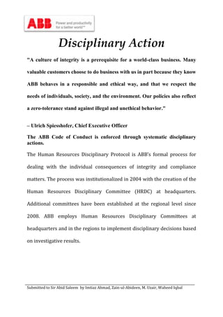 Submitted to Sir Abid Saleem by Imtiaz Ahmad, Zain-ul-Abideen, M. Uzair, Waheed Iqbal
Disciplinary Action
"A culture of integrity is a prerequisite for a world-class business. Many
valuable customers choose to do business with us in part because they know
ABB behaves in a responsible and ethical way, and that we respect the
needs of individuals, society, and the environment. Our policies also reflect
a zero-tolerance stand against illegal and unethical behavior."
– Ulrich Spiesshofer, Chief Executive Officer
The ABB Code of Conduct is enforced through systematic disciplinary
actions.
The Human Resources Disciplinary Protocol is ABB’s formal process for
dealing with the individual consequences of integrity and compliance
matters. The process was institutionalized in 2004 with the creation of the
Human Resources Disciplinary Committee (HRDC) at headquarters.
Additional committees have been established at the regional level since
2008. ABB employs Human Resources Disciplinary Committees at
headquarters and in the regions to implement disciplinary decisions based
on investigative results.
 