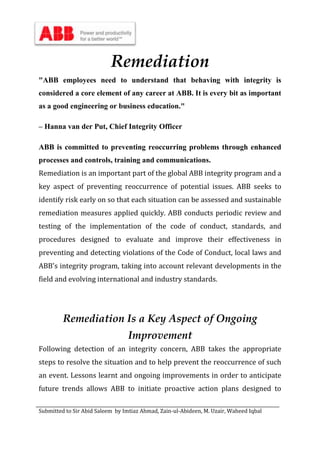Submitted to Sir Abid Saleem by Imtiaz Ahmad, Zain-ul-Abideen, M. Uzair, Waheed Iqbal
Remediation
"ABB employees need to understand that behaving with integrity is
considered a core element of any career at ABB. It is every bit as important
as a good engineering or business education."
– Hanna van der Put, Chief Integrity Officer
ABB is committed to preventing reoccurring problems through enhanced
processes and controls, training and communications.
Remediation is an important part of the global ABB integrity program and a
key aspect of preventing reoccurrence of potential issues. ABB seeks to
identify risk early on so that each situation can be assessed and sustainable
remediation measures applied quickly. ABB conducts periodic review and
testing of the implementation of the code of conduct, standards, and
procedures designed to evaluate and improve their effectiveness in
preventing and detecting violations of the Code of Conduct, local laws and
ABB's integrity program, taking into account relevant developments in the
field and evolving international and industry standards.
Remediation Is a Key Aspect of Ongoing
Improvement
Following detection of an integrity concern, ABB takes the appropriate
steps to resolve the situation and to help prevent the reoccurrence of such
an event. Lessons learnt and ongoing improvements in order to anticipate
future trends allows ABB to initiate proactive action plans designed to
 