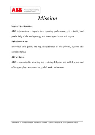 Submitted to Sir Abid Saleem by Imtiaz Ahmad, Zain-ul-Abideen, M. Uzair, Waheed Iqbal
Mission
Improve performance
ABB helps customers improve their operating performance, grid reliability and
productivity whilst saving energy and lowering environmental impact.
Drive innovation
Innovation and quality are key characteristics of our product, systems and
service offering.
Attract talent
ABB is committed to attracting and retaining dedicated and skilled people and
offering employees an attractive, global work environment.
 