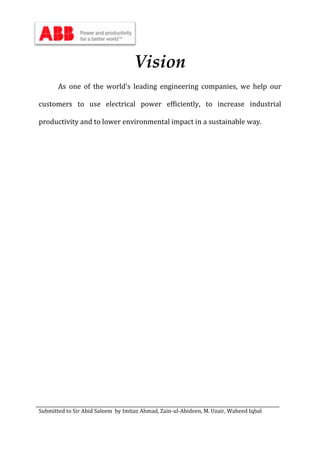 Submitted to Sir Abid Saleem by Imtiaz Ahmad, Zain-ul-Abideen, M. Uzair, Waheed Iqbal
Vision
As one of the world’s leading engineering companies, we help our
customers to use electrical power efficiently, to increase industrial
productivity and to lower environmental impact in a sustainable way.
 