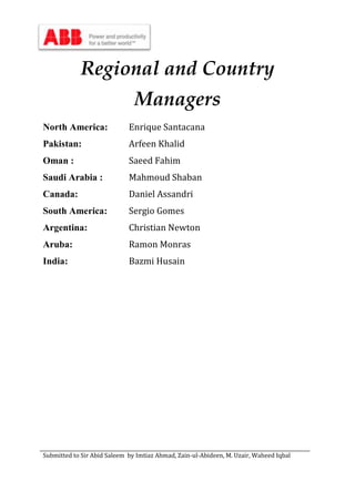 Submitted to Sir Abid Saleem by Imtiaz Ahmad, Zain-ul-Abideen, M. Uzair, Waheed Iqbal
Regional and Country
Managers
North America: Enrique Santacana
Pakistan: Arfeen Khalid
Oman : Saeed Fahim
Saudi Arabia : Mahmoud Shaban
Canada: Daniel Assandri
South America: Sergio Gomes
Argentina: Christian Newton
Aruba: Ramon Monras
India: Bazmi Husain
 
