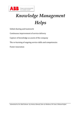 Submitted to Sir Abid Saleem by Imtiaz Ahmad, Zain-ul-Abideen, M. Uzair, Waheed Iqbal
Knowledge Management
Helps
Global sharing and teamwork
Continuous improvement of service delivery
Capture of knowledge as assets of the company
The re-learning of ongoing service skills and competencies
Foster innovation
 