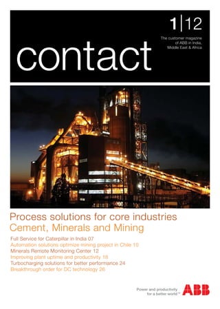 1 | 12
                                                           The customer magazine




  contact
                                                                   of ABB in India,
                                                              Middle East & Africa




Process solutions for core industries
Cement, Minerals and Mining
Full Service for Caterpillar in India 07
Automation solutions optimize mining project in Chile 10
Minerals Remote Monitoring Center 12
Improving plant uptime and productivity 18
Turbocharging solutions for better performance 24
Breakthrough order for DC technology 26
 
