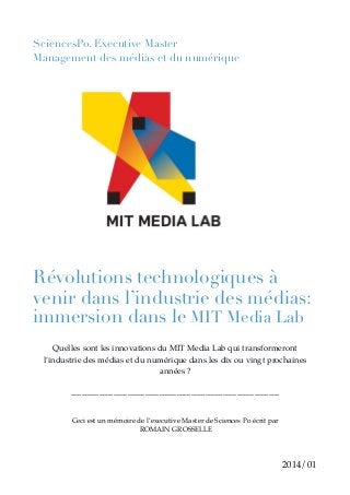 SciencesPo. Executive Master
Management des médias et du numérique
!
!
!
!
!
!
!
!
!
!
!
!
!
!
!
!
!
!
!
!
!
Révolutions technologiques à
venir dans l’industrie des médias:
immersion dans le MIT Media Lab
!
Quelles sont les innovations du MIT Media Lab qui transformeront
l’industrie des médias et du numérique dans les dix ou vingt prochaines
années ? !
!
___________________________________________________________!
!
!
Ceci est un mémoire de l’executive Master de Sciences Po écrit par!
ROMAIN GROSSELLE !
!
!
2014/01
 