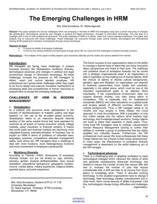 INTERNATIONAL JOURNAL OF SCIENTIFIC & TECHNOLOGY RESEARCH VOLUME 1, ISSUE 6, JULY 2012 ISSN 2277-8616
46
IJSTR©2012
www.ijstr.org
The Emerging Challenges in HRM
Mrs. Ekta Srivastava, Dr. Nisha Agarwal
Abstract This paper analysis the various challenges which are emerging in the field of HRM.The managers today face a whole new array of changes
like globalization, technological advances and changes in political and legal environment. changes in Information technology. This has lead to a
paradigm shift in the of roles professional personnel. The great challenge of HRM is to attract, retain and nurture talented employees. This paper also
analysis how to overcome with these challenges. These challenges can overcome through cross cultural training, technological and informational
training of HR people and motivation of employees through various techniques
Objective of paper
To study the details of emerging challenges
To find out the various methods and techniques through which HR can overcome the challenges of present business scenario
Methodology – The analysis of this paper is totally depend upon secondary data like journal, books and various website from internet
Introduction
HR managers are facing many challenges in present
business scenario like Globalization workforce diversity,
technological advances and changes in political and legal
environment change in information technology. All these
challenges increase the pressure on HR managers to
attract, retain and nurture talented employee. HR
professional can’t ignore these challenges rather they ought
to be line to design and execute innovative mechanisms of
developing skills and competencies of human resources to
prepare them to accept the emerging challenges.
CHALLENGES OF HRM IN MODERN
MANAGEMENT
Globalization:
At a political and economic level, globalization is the
process of denationalization of markets, politics and legal
systems i.e. the use of the so-called global economy.
Globalization refers to an extension beyond national
borders of the same market forces that have operated for
centuries at all levels of human economic activity (village
markets, urban industries, or financial centers). It means
that world trade and financial markets are becoming more
integrated.Growing internationalization of business has its
impact on HRM in terms of problems of unfamiliar laws,
languages, practices, competitions, attitudes, management
styles, work ethics etc. HR managers have a challenge to
deal with more functions, more heterogeneous functions
and more involvement in employee’s personal life.
Workforce Diversity
According to Thomas (1992), dimensions of workplace
diversity include, but are not limited to: age, ethnicity,
ancestry, gender, physical abilities/qualities, race, sexual
orientation, educational background, geographic location,
income, marital status, military experience, religious beliefs,
parental status, and work experience.
The future success of any organizations relies on the ability
to manage a diverse body of talent that can bring innovative
ideas, perspectives and views to their work. The challenge
and problems faced of workplace diversity can be turned
into a strategic organizational asset if an organization is
able to capitalize on this melting pot of diverse talents. With
the mixture of talents of diverse cultural backgrounds,
genders, ages and lifestyles, an organization can respond
to business opportunities more rapidly and creatively,
especially in the global arena, which must be one of the
important organizational goals to be attained. More
importantly, if the organizational environment does not
support diversity broadly, one risks losing talent to
competitors. This is especially true for multinational
companies (MNCs) who have operations on a global scale
and employ people of different countries, ethical and
cultural backgrounds. Thus, a HR manager needs to be
mindful and may employ a Think Global, Act Local
approach in most circumstances. With a population of only
four million people and the nations strive towards high
technology and knowledge-based economy; foreign talents
are lured to share their expertise in these areas. Thus,
many local HR managers have to undergo cultural-based
Human Resource Management training to further their
abilities to motivate a group of professional that are highly
qualified but culturally diverse. Furthermore, the HR
professional must assure the local professionals that these
foreign talents are not a threat to their career advancement.
In many ways, the effectiveness of workplace diversity
management is dependent on the skilful balancing act of
the HR manager.
Technological advances
There is a challenging task of adapting workplace to rapid
technological changes which influence the nature of work
and generate obsolescence Advanced technology has
tended to reduce the number of jobs that require little skill
and to increase the number of jobs that require
considerable skill, a shift we refer to as moving from touch
labour to knowledge work.. There is new-new working
technology. In this situation organizations have to change it
technology. New technology creates unemployment and in
other hand, there comes scarcity of skilled manpower. Like
this, technological change brings difficulties and challenges
in organization.
Mrs. Ekta Srivastava, Student of Ph.D, I.F.T.M
University, Moradabad
Dr. Nisha Agarwal , Professor ,IFTM University ,
Moradabad, U.P. INDIA
 