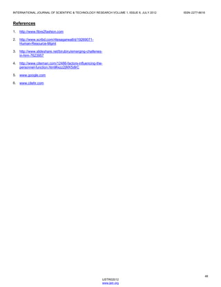 INTERNATIONAL JOURNAL OF SCIENTIFIC & TECHNOLOGY RESEARCH VOLUME 1, ISSUE 6, JULY 2012 ISSN 2277-8616
48
IJSTR©2012
www.ijstr.org
References
1. http://www.fibre2fashion.com
2. http://www.scribd.com/ritesagarwall/d/19269071-
Human-Resource-Mgmt
3. http://www.slideshare.net/birubiru/emerging-challenes-
in-hrm-7623957
4. http://www.citeman.com/12486-factors-influencing-the-
personnel-function.html#ixzz2jMX5dIrC
5. www.google.com
6. www.citehr.com
 