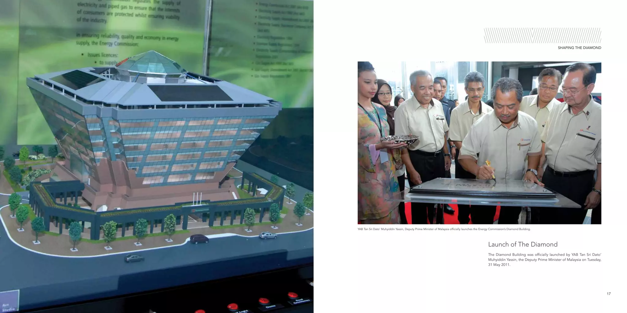 17
SHAPING THE DIAMOND
YAB Tan Sri Dato’ Muhyiddin Yassin, Deputy Prime Minister of Malaysia officially launches the Energy Commission’s Diamond Building.
The Diamond Building was officially launched by YAB Tan Sri Dato’
Muhyiddin Yassin, the Deputy Prime Minister of Malaysia on Tuesday,
31 May 2011.
Launch of The Diamond
 