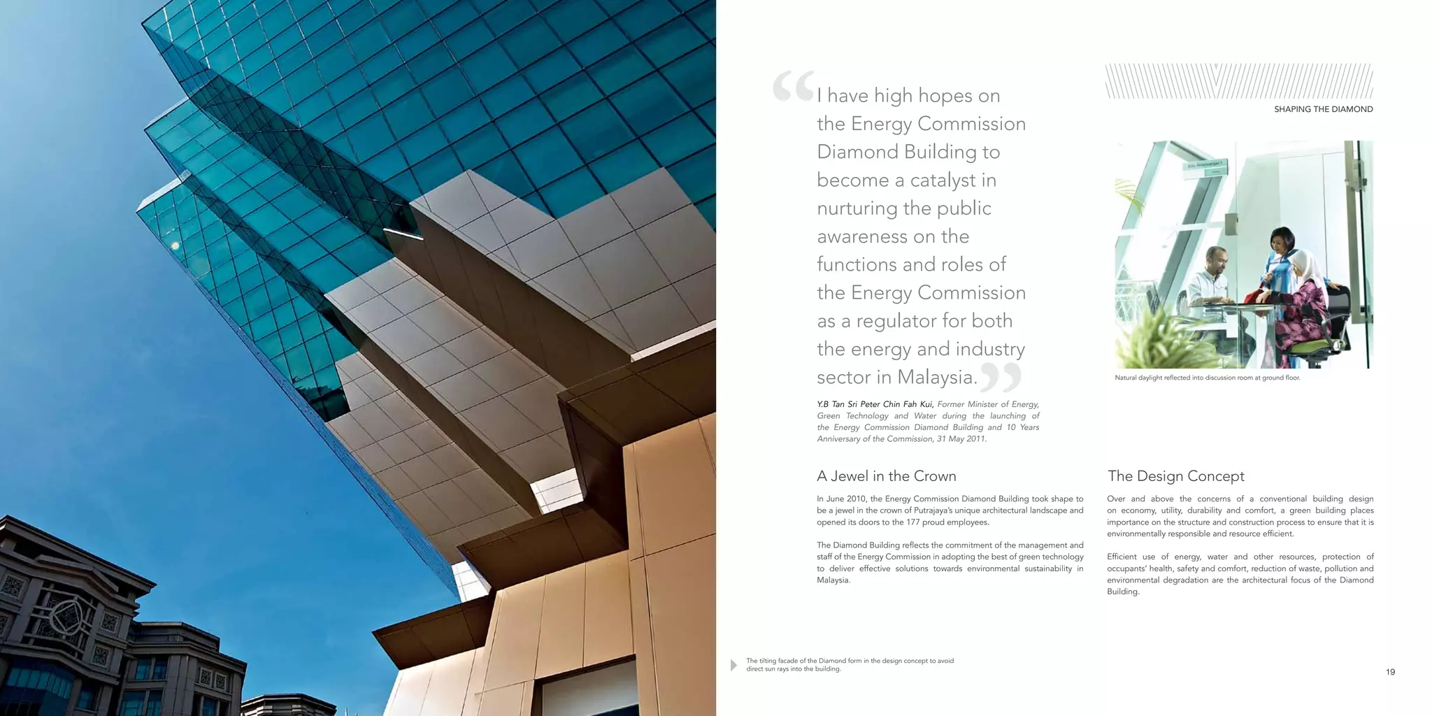 SHAPING THE DIAMOND
The tilting facade of the Diamond form in the design concept to avoid
direct sun rays into the building.
Y.B Tan Sri Peter Chin Fah Kui, Former Minister of Energy,
Green Technology and Water during the launching of
the Energy Commission Diamond Building and 10 Years
Anniversary of the Commission, 31 May 2011.
Natural daylight reflected into discussion room at ground floor.
19
In June 2010, the Energy Commission Diamond Building took shape to
be a jewel in the crown of Putrajaya’s unique architectural landscape and
opened its doors to the 177 proud employees.
The Diamond Building reflects the commitment of the management and
staff of the Energy Commission in adopting the best of green technology
to deliver effective solutions towards environmental sustainability in
Malaysia.
Over and above the concerns of a conventional building design
on economy, utility, durability and comfort, a green building places
importance on the structure and construction process to ensure that it is
environmentally responsible and resource efficient.
Efficient use of energy, water and other resources, protection of
occupants’ health, safety and comfort, reduction of waste, pollution and
environmental degradation are the architectural focus of the Diamond
Building.
A Jewel in the Crown The Design Concept
I have high hopes on
the Energy Commission
Diamond Building to
become a catalyst in
nurturing the public
awareness on the
functions and roles of
the Energy Commission
as a regulator for both
the energy and industry
sector in Malaysia.
 