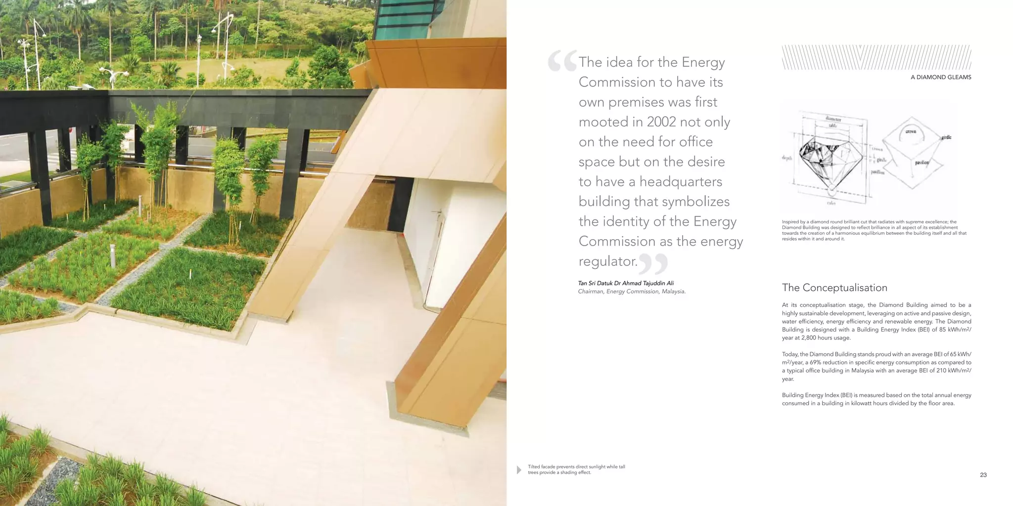 Tilted facade prevents direct sunlight while tall
trees provide a shading effect.
At its conceptualisation stage, the Diamond Building aimed to be a
highly sustainable development, leveraging on active and passive design,
water efficiency, energy efficiency and renewable energy. The Diamond
Building is designed with a Building Energy Index (BEI) of 85 kWh/m2/
year at 2,800 hours usage.
Today, the Diamond Building stands proud with an average BEI of 65 kWh/
m2/year, a 69% reduction in specific energy consumption as compared to
a typical office building in Malaysia with an average BEI of 210 kWh/m2/
year.
Building Energy Index (BEI) is measured based on the total annual energy
consumed in a building in kilowatt hours divided by the floor area.
The Conceptualisation
Inspired by a diamond round brilliant cut that radiates with supreme excellence; the
Diamond Building was designed to reflect brilliance in all aspect of its establishment
towards the creation of a harmonious equilibrium between the building itself and all that
resides within it and around it.
The idea for the Energy
Commission to have its
own premises was first
mooted in 2002 not only
on the need for office
space but on the desire
to have a headquarters
building that symbolizes
the identity of the Energy
Commission as the energy
regulator.
A DIAMOND GLEAMS
Tan Sri Datuk Dr Ahmad Tajuddin Ali
Chairman, Energy Commission, Malaysia.
22 23
 