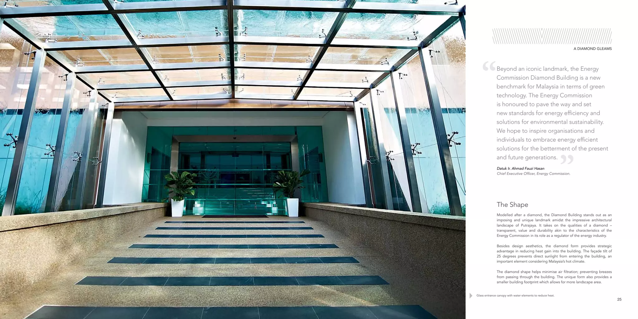 Glass entrance canopy with water elements to reduce heat.
25
Modelled after a diamond, the Diamond Building stands out as an
imposing and unique landmark amidst the impressive architectural
landscape of Putrajaya. It takes on the qualities of a diamond –
transparent, value and durability akin to the characteristics of the
Energy Commission in its role as a regulator of the energy industry.
Besides design aesthetics, the diamond form provides strategic
advantage in reducing heat gain into the building. The façade tilt of
25 degrees prevents direct sunlight from entering the building, an
important element considering Malaysia’s hot climate.
The diamond shape helps minimise air filtration; preventing breezes
from passing through the building. The unique form also provides a
smaller building footprint which allows for more landscape area.
The Shape
A DIAMOND GLEAMS
Datuk Ir. Ahmad Fauzi Hasan
Chief Executive Officer, Energy Commission.
Beyond an iconic landmark, the Energy
Commission Diamond Building is a new
benchmark for Malaysia in terms of green
technology. The Energy Commission
is honoured to pave the way and set
new standards for energy efficiency and
solutions for environmental sustainability.
We hope to inspire organisations and
individuals to embrace energy efficient
solutions for the betterment of the present
and future generations.
 