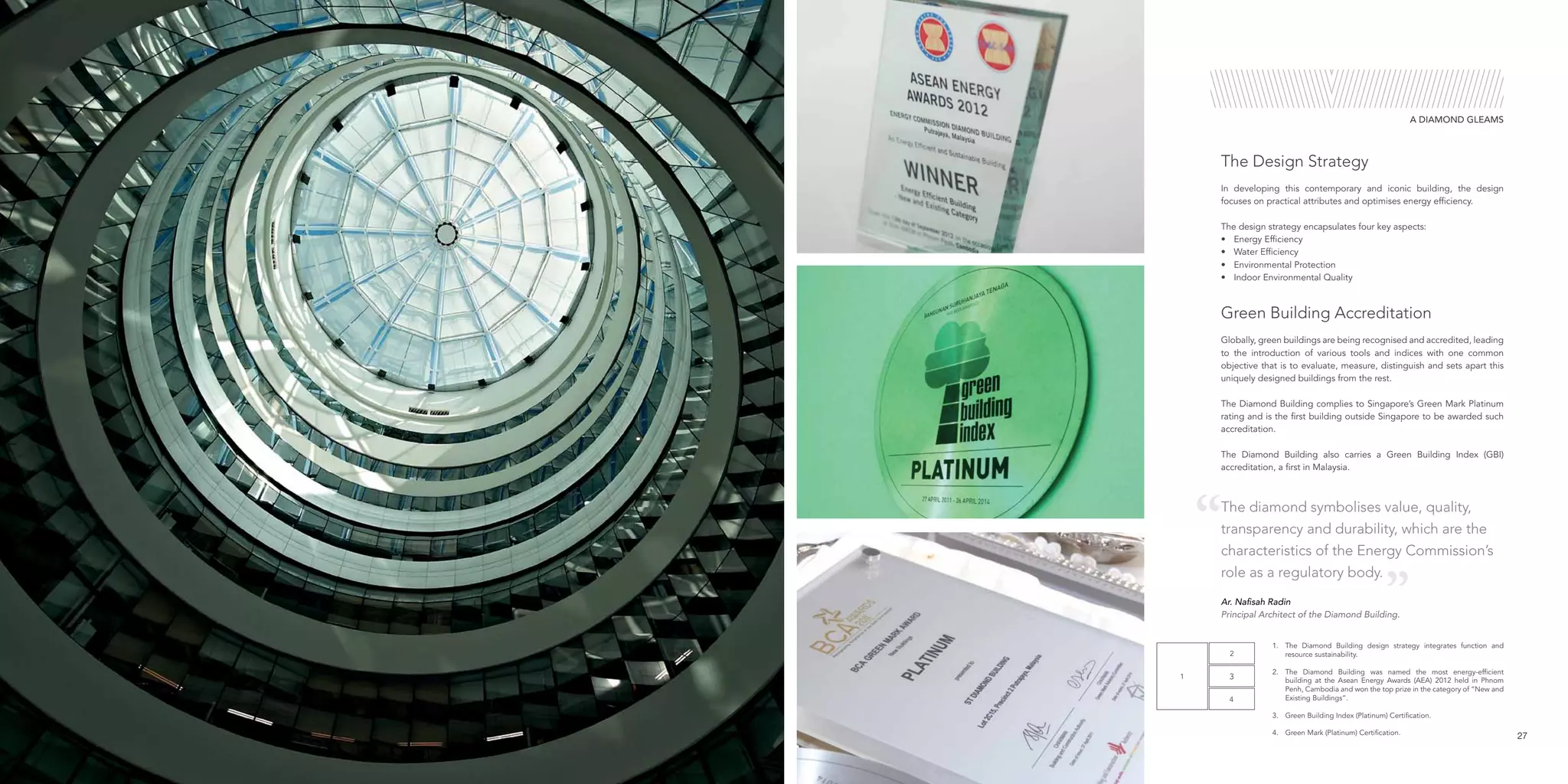 1.	 The Diamond Building design strategy integrates function and
resource sustainability.
2.	 The Diamond Building was named the most energy-efficient
building at the Asean Energy Awards (AEA) 2012 held in Phnom
Penh, Cambodia and won the top prize in the category of “New and
Existing Buildings”.
3.	 Green Building Index (Platinum) Certification.
4.	 Green Mark (Platinum) Certification.
4
3
2
1
27
The diamond symbolises value, quality,
transparency and durability, which are the
characteristics of the Energy Commission’s
role as a regulatory body.
Globally, green buildings are being recognised and accredited, leading
to the introduction of various tools and indices with one common
objective that is to evaluate, measure, distinguish and sets apart this
uniquely designed buildings from the rest.
The Diamond Building complies to Singapore’s Green Mark Platinum
rating and is the first building outside Singapore to be awarded such
accreditation.
The Diamond Building also carries a Green Building Index (GBI)
accreditation, a first in Malaysia.
Green Building Accreditation
A DIAMOND GLEAMS
Ar. Nafisah Radin
Principal Architect of the Diamond Building.
The Design Strategy
In developing this contemporary and iconic building, the design
focuses on practical attributes and optimises energy efficiency.
The design strategy encapsulates four key aspects:
•	 Energy Efficiency
•	 Water Efficiency
•	 Environmental Protection
•	 Indoor Environmental Quality
 