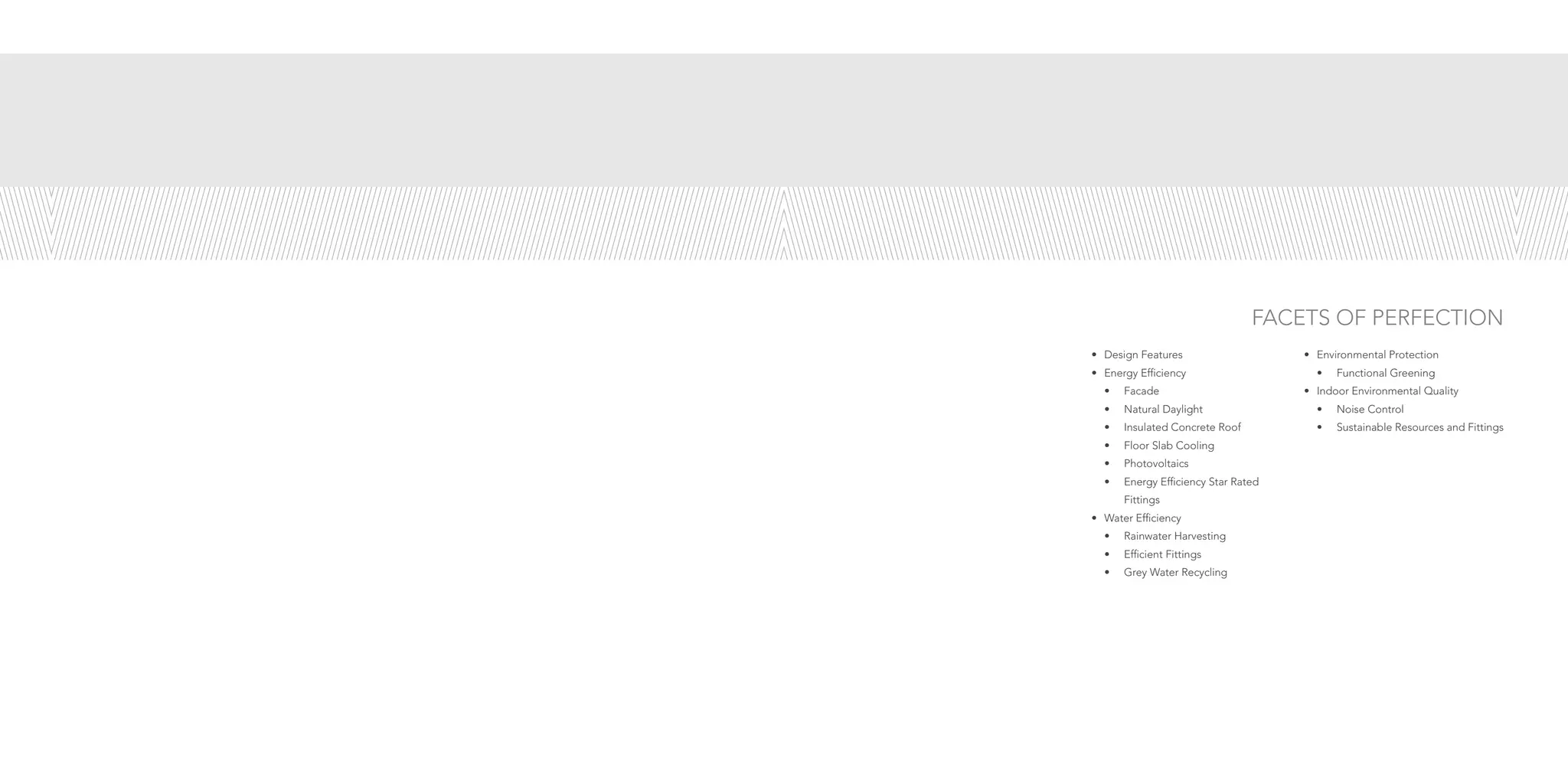 FACETS OF PERFECTION
•	 Design Features
•	 Energy Efficiency
•	Facade
•	 Natural Daylight
•	 Insulated Concrete Roof
•	 Floor Slab Cooling
•	Photovoltaics
•	 Energy Efficiency Star Rated 		
		 Fittings
•	 Water Efficiency
•	 Rainwater Harvesting
•	 Efficient Fittings
•	 Grey Water Recycling
•	 Environmental Protection
•	 Functional Greening
•	 Indoor Environmental Quality
•	 Noise Control
•	 Sustainable Resources and Fittings
 