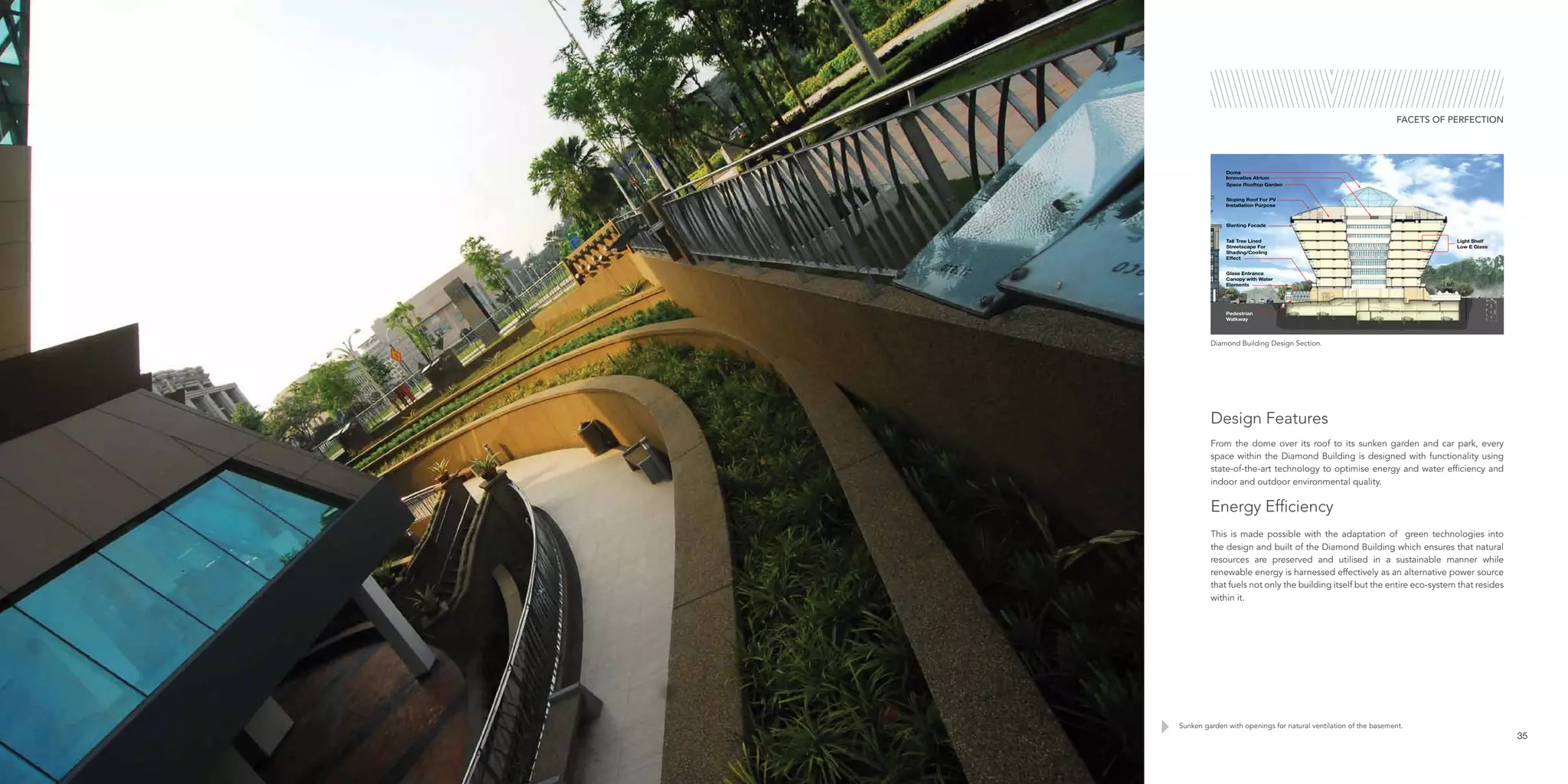 Sunken garden with openings for natural ventilation of the basement.
35
FACETS OF PERFECTION
From the dome over its roof to its sunken garden and car park, every
space within the Diamond Building is designed with functionality using
state-of-the-art technology to optimise energy and water efficiency and
indoor and outdoor environmental quality.
Energy Efficiency
This is made possible with the adaptation of green technologies into
the design and built of the Diamond Building which ensures that natural
resources are preserved and utilised in a sustainable manner while
renewable energy is harnessed effectively as an alternative power source
that fuels not only the building itself but the entire eco-system that resides
within it.
Design Features
Diamond Building Design Section.
 