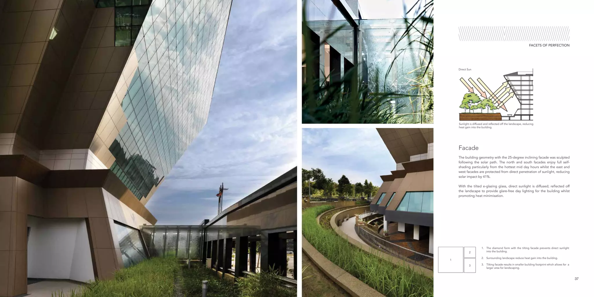 1
2
3
37
FACETS OF PERFECTION
The building geometry with the 25-degree inclining facade was sculpted
following the solar path. The north and south facades enjoy full self-
shading particularly from the hottest mid day hours whilst the east and
west facades are protected from direct penetration of sunlight, reducing
solar impact by 41%.
With the tilted e-glazing glass, direct sunlight is diffused; reflected off
the landscape to provide glare-free day lighting for the building whilst
promoting heat minimisation.
Facade
1.	 The diamond form with the tilting facade prevents direct sunlight
into the building.
2.	 Surrounding landscape reduce heat gain into the building.
3.	 Tilting facade results in smaller building footprint which allows for a
larger area for landscaping.
Sunlight is diffused and reflected off the landscape, reducing
heat gain into the building.
Direct Sun
 