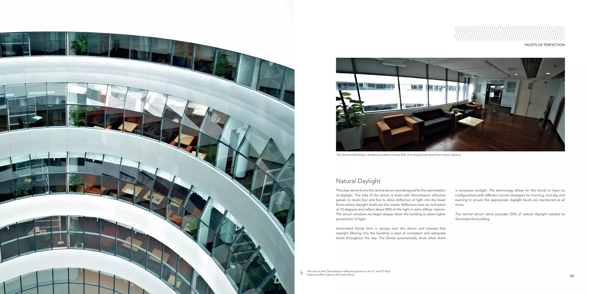 The Diamond Building is designed to obtain at least 50% of its daylighting needs from natural lighting.
The atrium with Tannenbaum reflective panels on the 4th
and 5th
floor
helps to reflect light to the lower floors.
39
FACETS OF PERFECTION
The clear dome forms the central atrium and designed for the optimisation
of daylight. The side of the atrium is lined with Tannenbaum reflective
panels on levels four and five to allow deflection of light into the lower
floors where daylight levels are the lowest. Reflectors have an inclination
of 10-degrees and reflect about 85% of the light in semi-diffuse manner.
The atrium windows are larger deeper down the building to allow higher
penetration of light.
Automated blinds form a canopy over the atrium and ensures that
daylight filtering into the building is kept at consistent and adequate
levels throughout the day. The blinds automatically shuts when there
is excessive sunlight. The technology allows for the blinds to have six
configurations with different control strategies for morning, mid-day and
evening to ensure the appropriate daylight levels are maintained at all
times.
The central atrium alone provides 50% of natural daylight needed to
illuminate the building.
Natural Daylight
 
