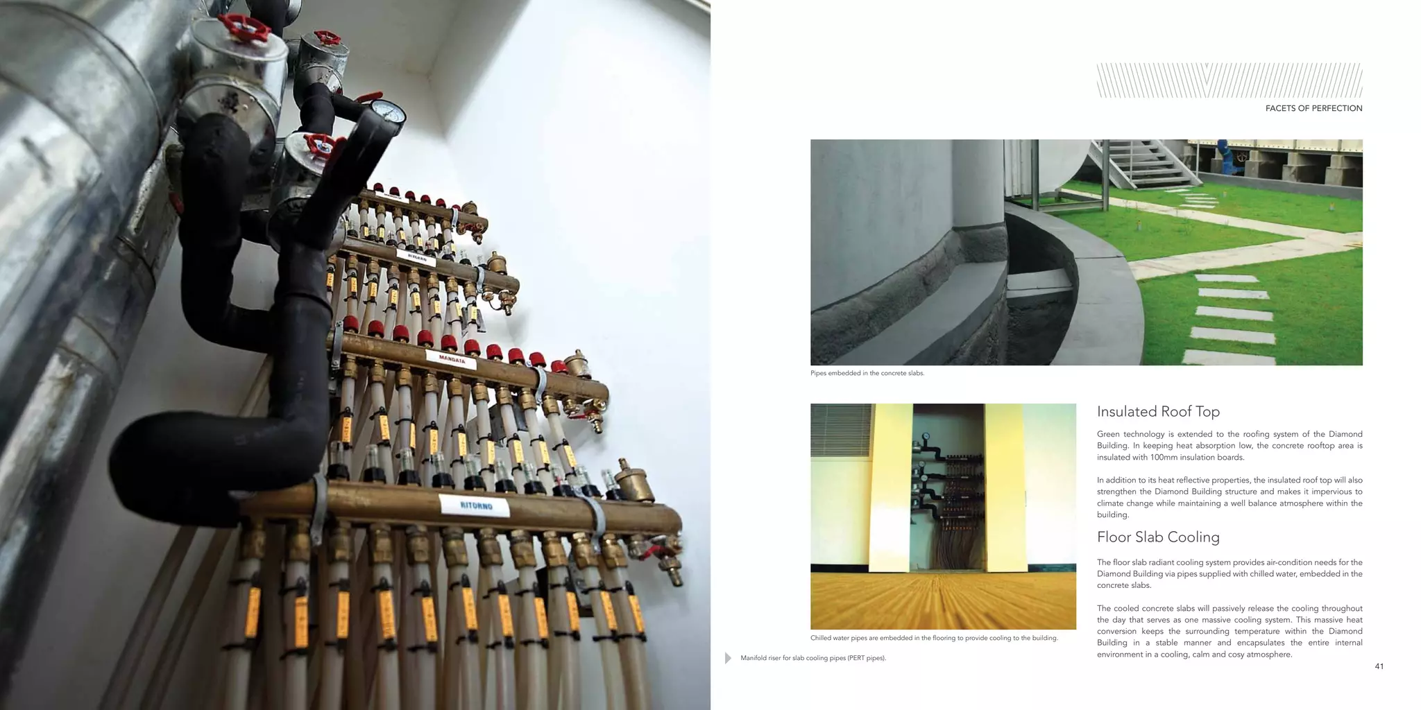 Manifold riser for slab cooling pipes (PERT pipes).
Pipes embedded in the concrete slabs.
Chilled water pipes are embedded in the flooring to provide cooling to the building.
41
FACETS OF PERFECTION
Green technology is extended to the roofing system of the Diamond
Building. In keeping heat absorption low, the concrete rooftop area is
insulated with 100mm insulation boards.
In addition to its heat reflective properties, the insulated roof top will also
strengthen the Diamond Building structure and makes it impervious to
climate change while maintaining a well balance atmosphere within the
building.
Floor Slab Cooling
The floor slab radiant cooling system provides air-condition needs for the
Diamond Building via pipes supplied with chilled water, embedded in the
concrete slabs.
The cooled concrete slabs will passively release the cooling throughout
the day that serves as one massive cooling system. This massive heat
conversion keeps the surrounding temperature within the Diamond
Building in a stable manner and encapsulates the entire internal
environment in a cooling, calm and cosy atmosphere.
Insulated Roof Top
 