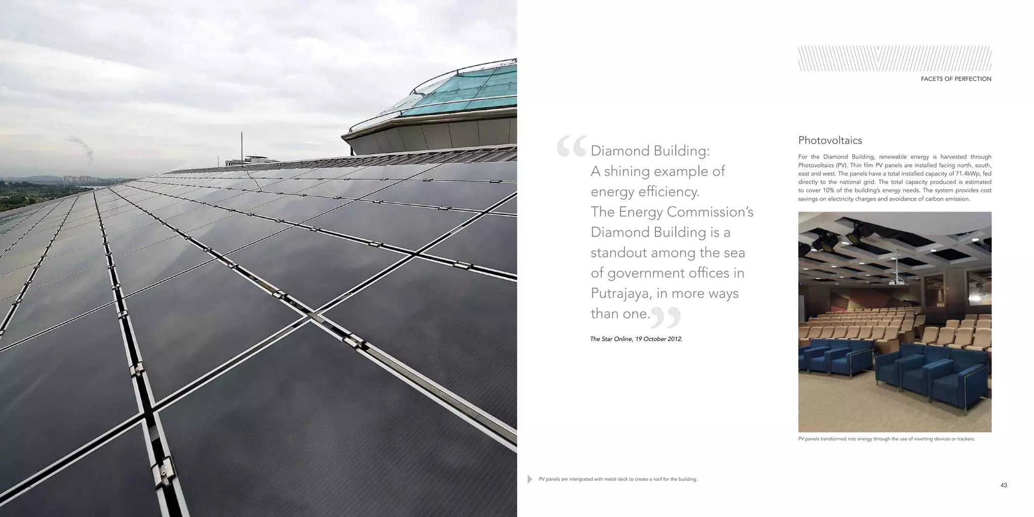 FACETS OF PERFECTION
For the Diamond Building, renewable energy is harvested through
Photovoltaics (PV). Thin film PV panels are installed facing north, south,
east and west. The panels have a total installed capacity of 71.4kWp, fed
directly to the national grid. The total capacity produced is estimated
to cover 10% of the building’s energy needs. The system provides cost
savings on electricity charges and avoidance of carbon emission.
Photovoltaics
PV panels transformed into energy through the use of inverting devices or trackers.
42 43
PV panels are intergrated with metal deck to create a roof for the building.
The Star Online, 19 October 2012.
Diamond Building:
A shining example of
energy efficiency.
The Energy Commission’s
Diamond Building is a
standout among the sea
of government offices in
Putrajaya, in more ways
than one.
 
