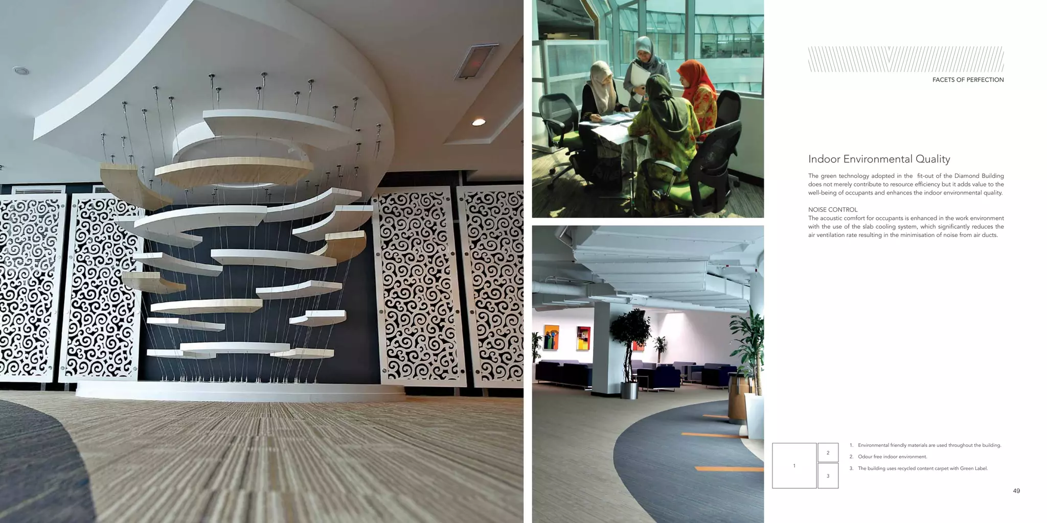 1
2
3
1.	 Environmental friendly materials are used throughout the building.
2.	 Odour free indoor environment.
3.	 The building uses recycled content carpet with Green Label.
The green technology adopted in the fit-out of the Diamond Building
does not merely contribute to resource efficiency but it adds value to the
well-being of occupants and enhances the indoor environmental quality.
NOISE CONTROL
The acoustic comfort for occupants is enhanced in the work environment
with the use of the slab cooling system, which significantly reduces the
air ventilation rate resulting in the minimisation of noise from air ducts.
Indoor Environmental Quality
49
FACETS OF PERFECTION
 