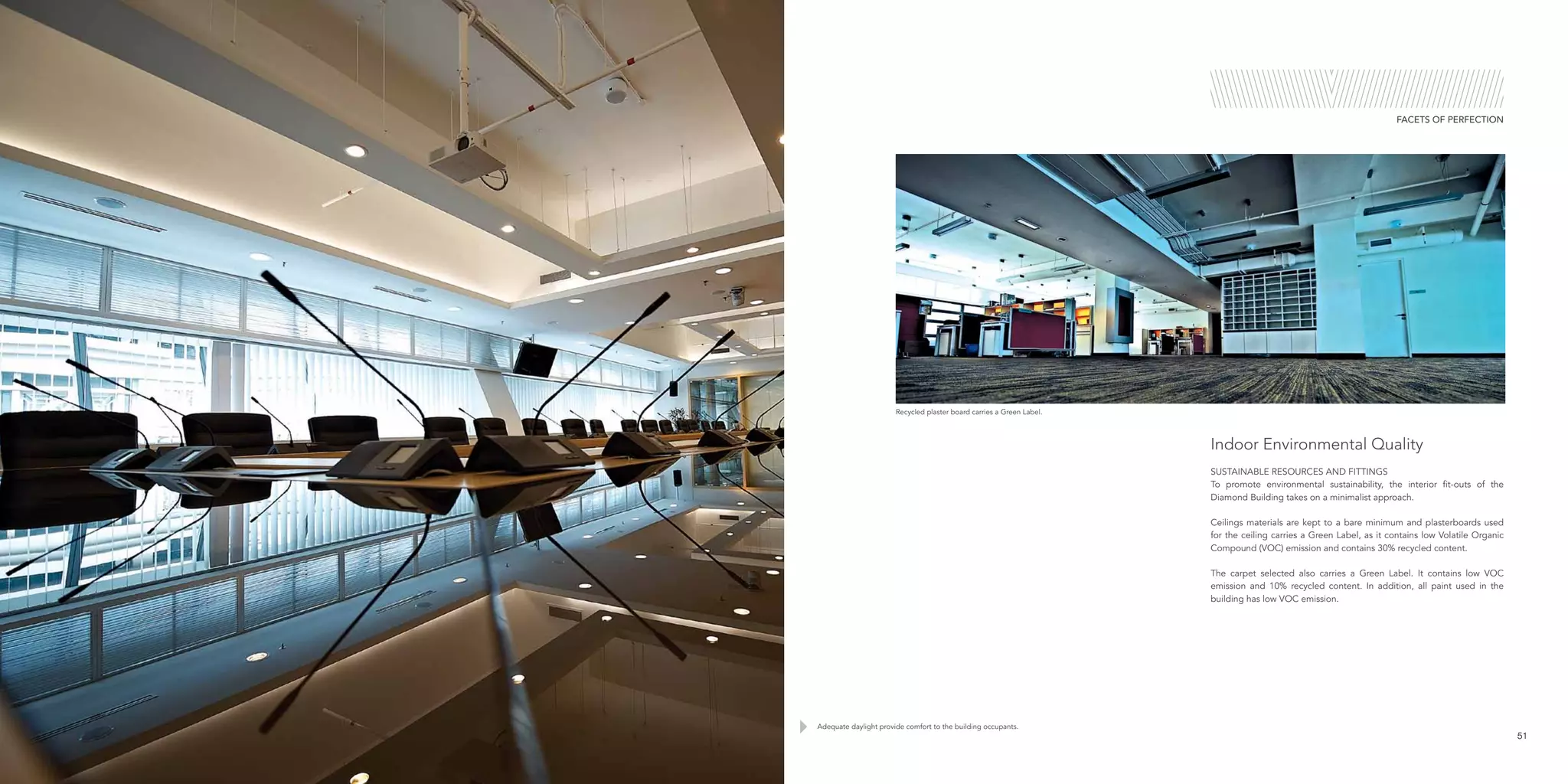 Recycled plaster board carries a Green Label.
Adequate daylight provide comfort to the building occupants.
51
FACETS OF PERFECTION
Indoor Environmental Quality
SUSTAINABLE RESOURCES AND FITTINGS
To promote environmental sustainability, the interior fit-outs of the
Diamond Building takes on a minimalist approach.
Ceilings materials are kept to a bare minimum and plasterboards used
for the ceiling carries a Green Label, as it contains low Volatile Organic
Compound (VOC) emission and contains 30% recycled content.
The carpet selected also carries a Green Label. It contains low VOC
emission and 10% recycled content. In addition, all paint used in the
building has low VOC emission.
 