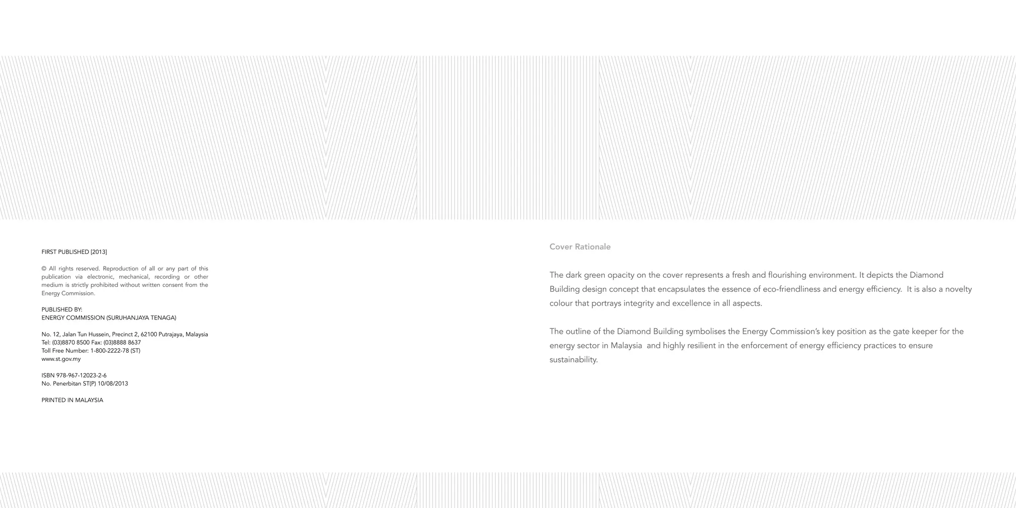 Cover Rationale
The dark green opacity on the cover represents a fresh and flourishing environment. It depicts the Diamond
Building design concept that encapsulates the essence of eco-friendliness and energy efficiency. It is also a novelty
colour that portrays integrity and excellence in all aspects.
The outline of the Diamond Building symbolises the Energy Commission’s key position as the gate keeper for the
energy sector in Malaysia and highly resilient in the enforcement of energy efficiency practices to ensure
sustainability.
FIRST PUBLISHED [2013]
© All rights reserved. Reproduction of all or any part of this
publication via electronic, mechanical, recording or other
medium is strictly prohibited without written consent from the
Energy Commission.
PUBLISHED BY:
ENERGY COMMISSION (SURUHANJAYA TENAGA)
No. 12, Jalan Tun Hussein, Precinct 2, 62100 Putrajaya, Malaysia
Tel: (03)8870 8500 Fax: (03)8888 8637
Toll Free Number: 1-800-2222-78 (ST)
www.st.gov.my
ISBN 978-967-12023-2-6
No. Penerbitan ST(P) 10/08/2013
PRINTED IN MALAYSIA
 