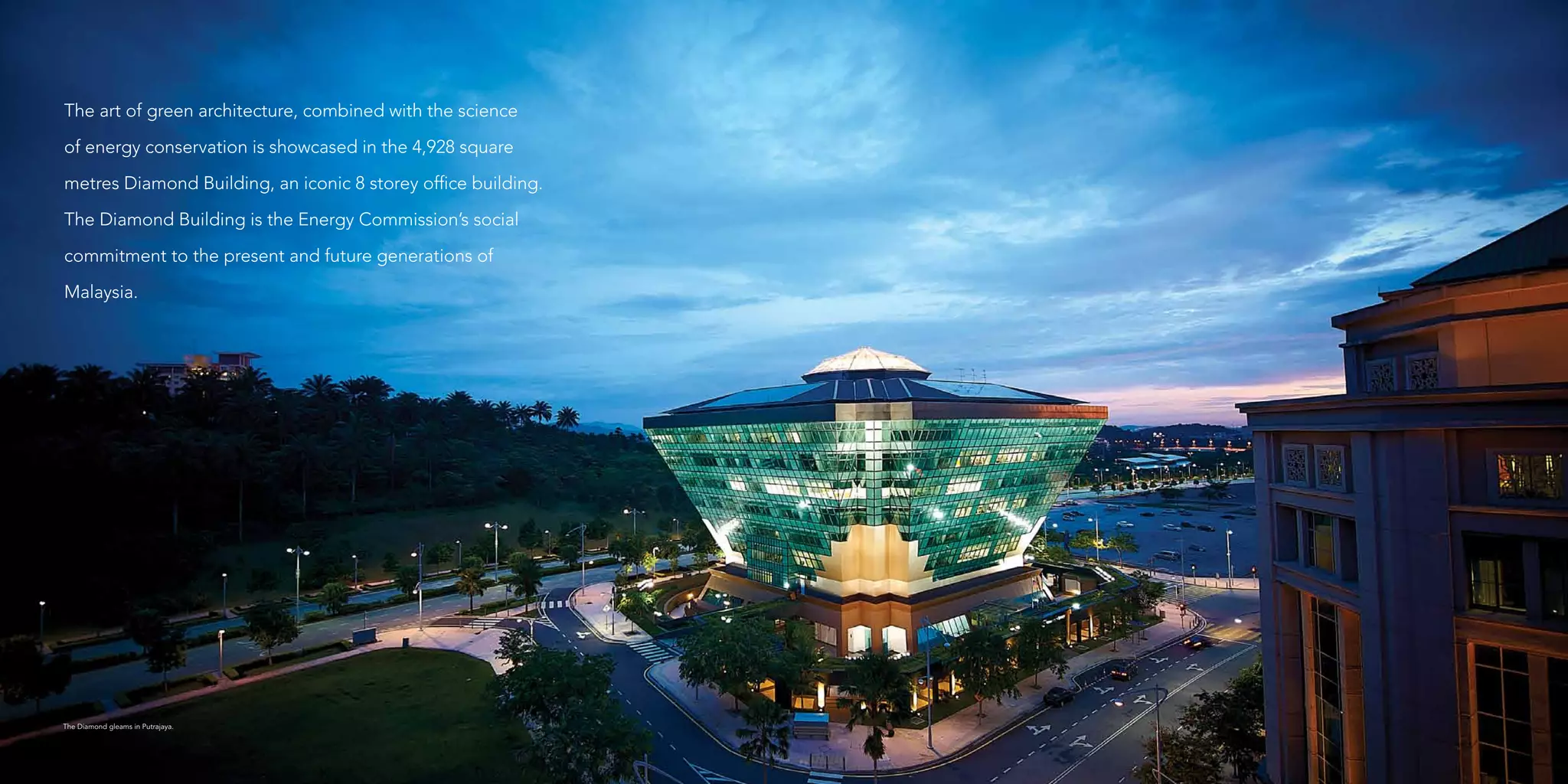 The Diamond gleams in Putrajaya.
The art of green architecture, combined with the science
of energy conservation is showcased in the 4,928 square
metres Diamond Building, an iconic 8 storey office building.
The Diamond Building is the Energy Commission’s social
commitment to the present and future generations of
Malaysia.
 