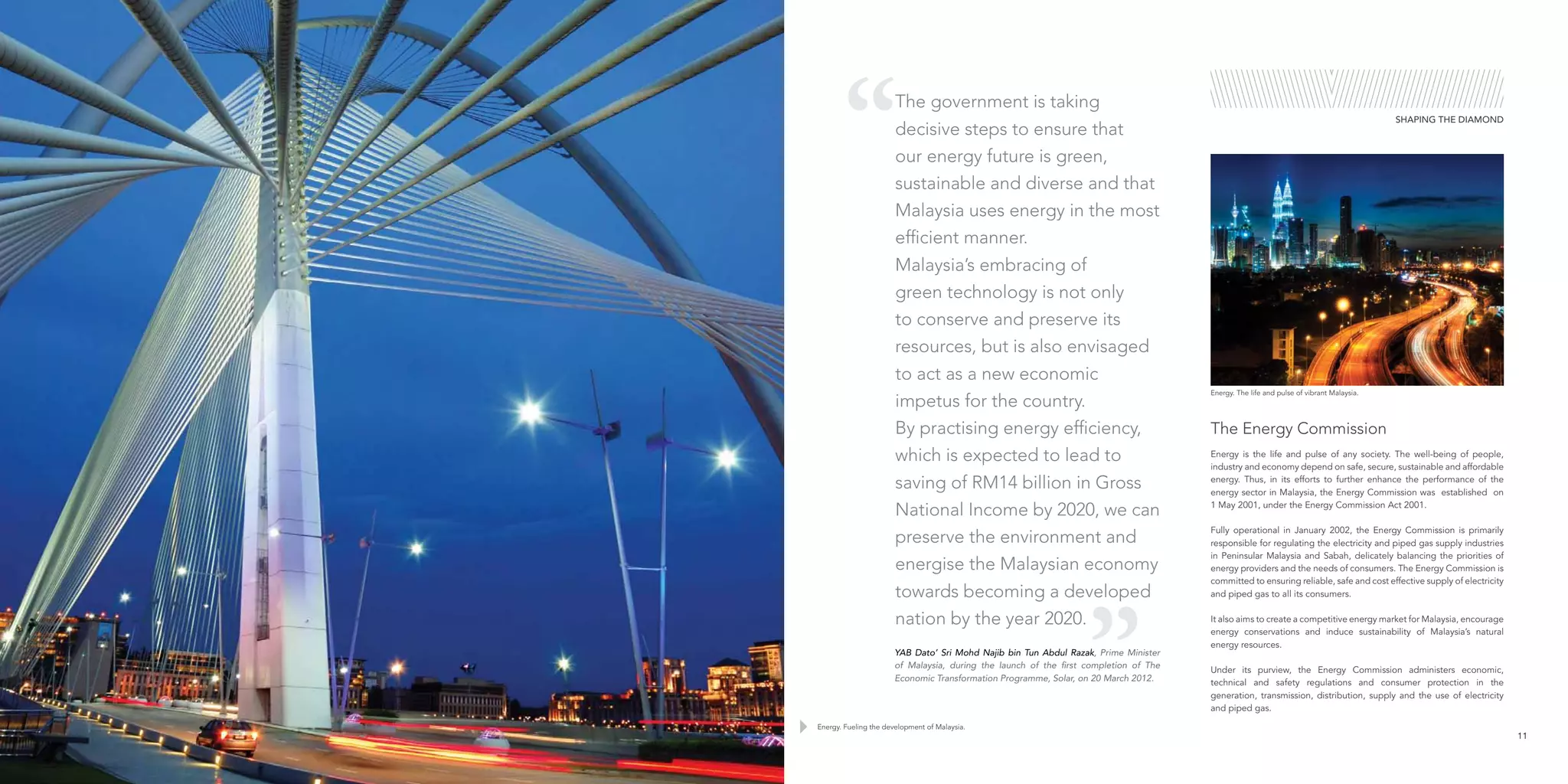 Energy is the life and pulse of any society. The well-being of people,
industry and economy depend on safe, secure, sustainable and affordable
energy. Thus, in its efforts to further enhance the performance of the
energy sector in Malaysia, the Energy Commission was established on
1 May 2001, under the Energy Commission Act 2001.
Fully operational in January 2002, the Energy Commission is primarily
responsible for regulating the electricity and piped gas supply industries
in Peninsular Malaysia and Sabah, delicately balancing the priorities of
energy providers and the needs of consumers. The Energy Commission is
committed to ensuring reliable, safe and cost effective supply of electricity
and piped gas to all its consumers.
It also aims to create a competitive energy market for Malaysia, encourage
energy conservations and induce sustainability of Malaysia’s natural
energy resources.
Under its purview, the Energy Commission administers economic,
technical and safety regulations and consumer protection in the
generation, transmission, distribution, supply and the use of electricity
and piped gas.
The Energy Commission
SHAPING THE DIAMOND
Energy. Fueling the development of Malaysia.
Energy. The life and pulse of vibrant Malaysia.
11
The government is taking
decisive steps to ensure that
our energy future is green,
sustainable and diverse and that
Malaysia uses energy in the most
efficient manner.
Malaysia’s embracing of
green technology is not only
to conserve and preserve its
resources, but is also envisaged
to act as a new economic
impetus for the country.
By practising energy efficiency,
which is expected to lead to
saving of RM14 billion in Gross
National Income by 2020, we can
preserve the environment and
energise the Malaysian economy
towards becoming a developed
nation by the year 2020.
YAB Dato’ Sri Mohd Najib bin Tun Abdul Razak, Prime Minister
of Malaysia, during the launch of the first completion of The
Economic Transformation Programme, Solar, on 20 March 2012.
 