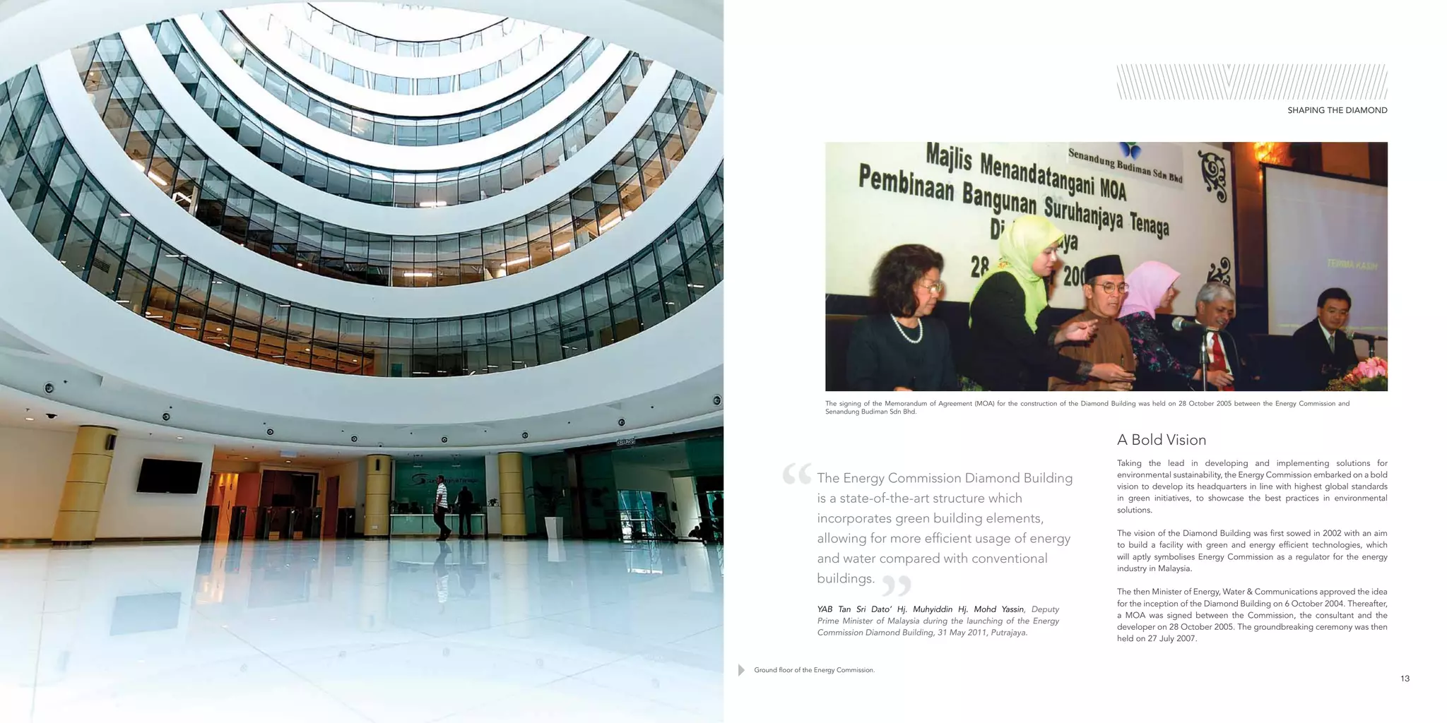 SHAPING THE DIAMOND
Ground floor of the Energy Commission.
The signing of the Memorandum of Agreement (MOA) for the construction of the Diamond Building was held on 28 October 2005 between the Energy Commission and
Senandung Budiman Sdn Bhd.
Taking the lead in developing and implementing solutions for
environmental sustainability, the Energy Commission embarked on a bold
vision to develop its headquarters in line with highest global standards
in green initiatives, to showcase the best practices in environmental
solutions.
The vision of the Diamond Building was first sowed in 2002 with an aim
to build a facility with green and energy efficient technologies, which
will aptly symbolises Energy Commission as a regulator for the energy
industry in Malaysia.
The then Minister of Energy, Water & Communications approved the idea
for the inception of the Diamond Building on 6 October 2004. Thereafter,
a MOA was signed between the Commission, the consultant and the
developer on 28 October 2005. The groundbreaking ceremony was then
held on 27 July 2007.
13
A Bold Vision
The Energy Commission Diamond Building
is a state-of-the-art structure which
incorporates green building elements,
allowing for more efficient usage of energy
and water compared with conventional
buildings.
YAB Tan Sri Dato’ Hj. Muhyiddin Hj. Mohd Yassin, Deputy
Prime Minister of Malaysia during the launching of the Energy
Commission Diamond Building, 31 May 2011, Putrajaya.
 