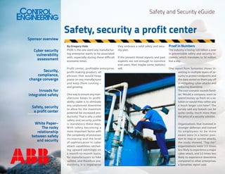 Safety and Security eGuide

Sponsor overview
Cyber security
vulnerability
assessment
Security,
compliance,
change converge
Inroads for
integrated safety
Safety, security
a profit center
White Paper–
The rocky
relationship
between safety
and security

Safety, security a profit center
By Gregory Hale
Profit is the one word any manufacturing enterprise wants to be associated
with, especially during these difficult
economic times.
Profit center, profitable enterprise,
profit-making product, all
phrases that would heap
praise on any manufacturer
and keep them running –
and growing.
One way to ensure any manufacturer keeps its profitability viable is to eliminate
any unplanned downtime
to allow for the maximum
potential for increased productivity. That is why a solid
safety and security profile
is mandatory these days.
With safety becoming a
more important factor with
the complexity of processes
increasing and the level
of sophistication in cyber
attack capabilities ratcheting upward seemingly on
a month-to-month basis,
for manufacturers to hike
uptime, and therefore productivity, it is imperative

they embrace a solid safety and security plan.
If the present threat reports and past
exploits are not enough to convince
end users, then maybe some statistics
will.

Proof in Numbers
The industry is losing $20 billion a year
in preventable safety and security incidents, which translates to $6 million
lost a day.
One report from Symantec shows investing in multiple layers of security to protect endpoints and
the data stored on them pay off
in mitigating cyber attacks and
reducing downtime.
The cost scenario sounds familiar: Would a company want to
spend money up front on a solution or would they rather pay
a much larger cost later? The
survey said any breach can be
quite costly, much more than
the price of a security solution.
Organizations that invested in
stronger defenses and trained
its employees to be more
aware were in a better position to stop or survive attacks,
the study showed. “Top tier”
organizations were 2.5 times
less likely to experience a major
cyber attack, and 3.5 times less
likely to experience downtime
compared to other enterprises,
a Symantec report said.

 