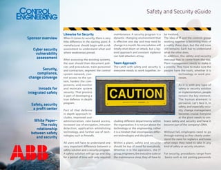 Safety and Security eGuide

Sponsor overview
Cyber security
vulnerability
assessment
Security,
compliance,
change converge
Inroads for
integrated safety
Safety, security
a profit center
White Paper–
The rocky
relationship
between safety
and security

Likewise for Security
When it comes to security, there is very
little difference in the starting point. A
manufacturer should begin with a risk
assessment to understand what and
where weaknesses prevail.
After assessing the existing systems,
the user should then document policies and procedures, train personnel
and contractors, segment the control
system network, control access to the system, harden the components, and monitor
and maintain system
security. That process
is part of developing a
true defense in depth
program.

maintenance. A security program is a
dynamic changing environment that
is effective one day and may need to
change in a month. No one solution will
totally shut down an attack, but a layered approach and constant vigilance
can hold attackers at bay.

Team Approach
The catch with safety and security is
everyone needs to work together, in-

Par t of that defense
in depth approach includes, improved user
administration, role-based access,
increased use of encryption, intrusion
detection, application whitelisting
technology, and further use of technologies such as firewalls.

cluding different departments within
the organization. It is not just about the
technology or the engineering, rather
it is a mindset that encompasses different technologies and disciplines.

All users will have to understand one
very important difference between a
safety solution and a security program.
A safety solution will go up and stay
for a period of time with only required

Within a plant, safety and security
should be top of mind for everybody.
Whether it is the operators, the IT
group, engineers, the executive suite or
the maintenance shop, they all have to

be involved.
The idea of IT and the controls group
working together is becoming more of
a reality these days, but the old issue
still remains: Each has to understand
what the other does.
In addition, the safety and security
message has to come from the top.
Plant management needs to make it
a priority. They have to make sure the
people have the tools, whether it is
technology or work processes.
As it is with any type of
safety or security solution
or implementation, people
remain the key element.
The human element is
pervasive. Let’s face it, in
safety, and especially security, change management
becomes crucial. Everyone
at the plant needs to embrace safety and security and have it
become part of the company’s DNA.
Without fail, employees need to go
through training so they clearly understand the need for vigilance and know
what steps they need to take in any
kind of safety or security situation.
For security, procedures range from
basics such as not pasting passwords

 