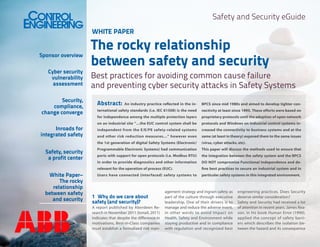 Safety and Security eGuide
WHITE PAPER

Sponsor overview
Cyber security
vulnerability
assessment
Security,
compliance,
change converge

The rocky relationship
between safety and security

Best practices for avoiding common cause failure
and preventing cyber security attacks in Safety Systems
Abstract:

Safety, security
a profit center
White Paper–
The rocky
relationship
between safety
and security

BPCS since mid 1980s and aimed to develop tighter con-

ternational safety standards (i.e. IEC 61508) is the need

nectivity at least since 1995. These efforts were based on

for independence among the multiple protection layers

proprietary protocols until the adoption of open network

on an industrial site “…the EUC control system shall be

protocols and Windows on industrial control systems in-

independent from the E/E/PE safety-related systems

creased the connectivity to business systems and at the

and other risk reduction measures…” however even

same (at least in theory) exposed them to the same issues

the 1st generation of digital Safety Systems (Electronic/

Inroads for
integrated safety

An industry practice reflected in the in-

(virus, cyber attacks, etc).

Programmable Electronic Systems) had communication

This paper will discuss the methods used to ensure that

ports with support for open protocols (i.e. Modbus RTU)

the integration between the safety system and the BPCS

in order to provide diagnostics and other information

DO NOT compromise Functional Independence and de-

relevant for the operation of process (EUC).

fine best practices to secure an industrial system and in

Users have connected (interfaced) safety systems to

particular safety systems in this integrated environment.

1	 Why do we care about
safety (and security)?
A report published by Aberdeen Research in November 2011 (Ismail, 2011)
indicates that despite the difference in
motivations, Best-in-Class companies
must establish a formalized risk man-

agement strategy and ingrain safety as
part of the culture through executive
leadership. One of their drivers is to
manage and reduce the adverse event,
in other words to avoid Impact on
Health, Safety and Environment while
staying productive and in compliance
with regulation and recognized best

engineering practices. Does Security
deserve similar consideration?
Safety and Security had received a lot
of attention in recent years. James Reason, in his book Human Error (1990),
applied the concept of safety barriers which describes the isolation between the hazard and its consequence

 