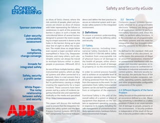 Safety and Security eGuide

Sponsor overview
Cyber security
vulnerability
assessment
Security,
compliance,
change converge
Inroads for
integrated safety
Safety, security
a profit center
White Paper–
The rocky
relationship
between safety
and security

as slices of Swiss cheese, where the
risk controls of people, plant and processes are shown as slices of cheese
with holes representing the failures or
weaknesses in each of the protective
barriers in place. In such a model, the
coincidental failure of several barriers
designed to prevent the event escalating to a major outcome is shown as the
holes in the barriers lining up to give
clear line of sight to allow the escalation. The model show no single failure
ever caused a major accident and as
exemplified in Texas City, Deepwater
Horizon, and many others; such catastrophic events can always be traced
to multiple failures either in plant,
people or processes. (Whewell, 2012)
As one of these multiple barriers, safety
instrumented systems, which are digital systems and often connected to a
network, there is a real concern that a
targeted cyber attack can disable or affect its performance, causing or simply
creating the opportunity for a major
incident. These concerns have been
proven real by a series of incidents targeting industrial sites and reported periodically on the media and specialized
blogs (http://www.isssource.com/ ).
This paper will discuss the methods
used to ensure that the integration between the safety system and the Basic
Process Control Systems (BPCS) DO
NOT compromise Functional Indepen-

dence and define the best practices to
secure an industrial system and in particular safety systems in this integrated
environment.

2	 Definitions
To ensure a common understanding,
this paper will start by defining safety
and security

2.1	 Safety
Multiple sources, including International Safety Standards (i.e. IEC
61508, IEC61511/ISA 84) define Safety
as freedom from unacceptable risk
of physical injury or of damage to
the health of people, either directly or indirectly as a result of damage
to property or to the environment.
In order to control process hazards
and to achieve an acceptable level of
risk, process operators have the choice
of being protected from the event or
from the exposure to the event. On the
automation front, Safety Instrumented
Systems can be use both for protection
from or mitigation of the exposure.
Functional Safety is the part of the
overall safety of a system or piece of
equipment that depends on the system or equipment operating correctly
in response to its inputs, including the
safe management of unintentional but
likely operator errors, hardware failures
and environmental changes.

2.2	 Security
Computer-based systems (generically referred to as programmable
electronic systems) are being used
in all application sectors to perform
non-safety functions and, since the
1980’s, to perform safety functions. It
is the extended use of programmable
electronic systems and the need for
integration that has brought cyber
security concerns to the plant floor.
As defined in the standard (ISA) and
in the context of this document, security means the prevention of illegal
or unwanted penetration, intentional
or unintentional interference with the
proper and intended operation, or inappropriate access to confidential information in industrial automation and
control systems. Electronic security (cyber security), the particular focus of ISA
99 standard, includes computers, networks, operating systems, applications
and other programmable configurable
components of the system.

2.3	 Different Aspects of the Same
Problem
Safety focuses on the potential result of
an occurrence defined as a risk. Meaning something is identified as a Safety
problem if there is an unacceptable
risk of damage to people, property or
the environment. A Security problem
is independent of the result of the action. A Security problem refers to illegal

 