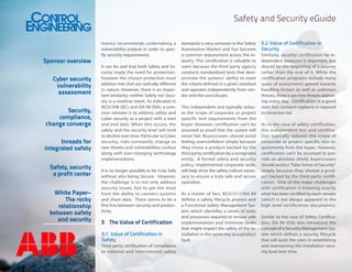 Safety and Security eGuide

Sponsor overview
Cyber security
vulnerability
assessment
Security,
compliance,
change converge
Inroads for
integrated safety
Safety, security
a profit center
White Paper–
The rocky
relationship
between safety
and security

ments) recommends undertaking a
vulnerability analysis in order to specify security requirements.
It can be said that both Safety and Security imply the need for protection,
however the chosen protection must
address risks that are radically different
in nature. However, there is an important similarity; neither Safety nor Security is a onetime event. As indicated in
IEC61508 (IEC) and ISA 99 (ISA), a common mistake is to address safety and
cyber security as a project with a start
and end date. When this occurs, the
safety and the security level will tend
to decline over time. Particular to Cyber
security, risks constantly change as
new threats and vulnerabilities surface
along with ever-changing technology
implementations.
It is no longer possible to be truly Safe
without also being Secure. However,
the challenge is to not only address
security issues, but to get the most
from the ability to connect systems
and share data. There seems to be a
fine line between security and productivity.

5	 The Value of Certification
5.1	 Value of Certification in
Safety
Third party certification of compliance
to national and international safety

standards is very common in the Safety
Automation Market and has become
a common requirement across the industry. This certification is valuable to
users because the third party agency
conducts standardized tests that demonstrate the systems’ ability to meet
the criteria defined in a given standard
and operates independently from vendor and the users/buyer.
This independent test typically reduces the scope of corporate or project
specific test requirements from the
buyer. However, certification can’t be
assumed as proof that the system will
never fail. Buyers/users should avoid
feeling overconfident simply because
they chose a product backed by the
third party certification by a recognized
entity. A formal safety and security
policy, implemented corporate wide,
will help drive the safety culture necessary to ensure a truly safe and secure
operation.
As a matter of fact, IEC61511/ISA 84
defines a safety lifecycle process and
a Functional Safety Management System which identifies a series of tasks
and processes required to ensure safe
implementation and minimize faults
that might impact the safety of the installation in the same way as a product
fault.

5.2	 Value of Certification in
Security
Similarly, security certification by independent assessors is important, but
should be the beginning of a journey
rather than the end of it. While the
certification programs include many
types of assessments geared towards
handling known as well as unknown
threats, there is are new threats appearing every day. Certification is a good
start, but constant vigilance is required
to minimize risk.
As in the case of safety certification,
this independent test and certification typically reduces the scope of
corporate or project specific test requirements from the buyer. However,
certification can’t be assumed to provide an absolute shield, buyers/users
should avoid a “False Sense of Security”
simply because they choose a product backed by the third party certification. One of the major challenges
with certification is knowing exactly
what has been certified by each vendor
(which is not always apparent in the
high level certification documents).
Similar to the case of Safety Certification, ISA 99 (ISA) also introduces the
concept of a Security Management System which defines a security lifecycle
that will assist the users in establishing
and maintaining the installation security level over time.

 