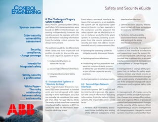 Safety and Security eGuide
6	 The Challenge of Legacy
Safety Systems

Cyber security
vulnerability
assessment

Basic Process Control Systems (BPCS)
and Safety (SIS) implementations were
based on different technologies operating independently, however the
need to present the operator with critical information including information
from the safety critical systems has
always been present.

Security,
compliance,
change converge

The authors would like to differentiate
three cases and their respective risk
profiles in order to discuss the positive and negative aspects of each:

Sponsor overview

Inroads for
integrated safety
Safety, security
a profit center
White Paper–
The rocky
relationship
between safety
and security

Even when a network interface between the two systems is not available,
the system can be exposed to cyber
security threats. A clear example is
the computer used to program the
safety system can be affected by a virus or malware and affect the plant
system. In summary, isolating a computer from the system network as a
security plan does not address recommended security measurements like:
•	Updating the operating system to
mitigate recently discovered threats,
•	Updating antivirus definitions,

1.	 Independent Systems or
“Absolute Air Gap”
2.	 Secured Open Network Interfaces
3.	 Integrated Control and Safety
Systems

6.1	 Independent Systems or
“Absolute Air Gaps”
Early Programmable Electronic Systems (PES) were conceived as isolated
units and not designed with cyber
security in mind (Schweigert, 2012) but
can actually be considered the example of an ideal “air gap” (Byres, 2012).
The reality is that users have connected
(interfaced) safety systems to BPCS to
satisfy the need for information; therefore this ideal case is rare.

•	Establishing backup procedures that
were not common in early systems
or left to the user to define or adopt
as part of their corporate security
practices.
In short perception is not always reality.

6.2	 Secured Open Network
Interfaces
Since both systems (BPCS and SIS) will
be interfaced to provide the operator with critical information including
information from the safety critical
systems, the responsible action would
be to:
1.	 Perform a full vulnerability assessment/threat modeling and testing
of the different subsystems of the

interfaced architecture
2.	 Define the best security mechanism for each of those subsystems
to cover any identified gaps
3.	 Perform a full vulnerability
assessment/threat modeling
and testing of the entire
interfaced architecture
Establishing a Security Management
System of the interface architecture
and supporting it over the system lifecycle will represent a challenge. One
possible way to address this in an open
interface environment is to implement
a Management of Change Program.
A management of change (MOC) program (ISA), as defined for safety applications, reviews any future process or
control and instrumentation changes
with a wide variety of stakeholders to
see if the proposed change will cause
unforeseen and negative safety side
effects.
A management of change security
program is similar, except that prospective changes are reviewed for unforeseen and negative effects of process or
control and instrumentation changes
on the security of the system. When
implementing a security management
of change program, changes to control
systems must be examined for their

 