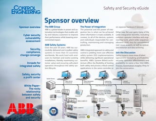 Safety and Security eGuide

Sponsor overview

Sponsor overview

Security,
compliance,
change converge
Inroads for
integrated safety
Safety, security
a profit center
White Paper–
The rocky
relationship
between safety
and security

The Power of Integration

ABB is a global leader in power and automation technologies that enable utility and industry customers to improve
their performance while lowering environmental impact.

ABB Safety Systems

Cyber security
vulnerability
assessment

The ABB Group

The potential and the power of integration lies in what can be achieved
when information is made available, in
context, to all of the devices, systems
and individuals responsible for controlling, maintaining and managing
production.

Over the past 30 years, ABB has successfully delivered and installed safety
systems in more than 55 countries
worldwide. We work hard with endusers to maintain and evolve existing
installations, thereby maximizing customer value and ensuring safe plant
operation throughout the safety system lifecycle.

ABB’s integrated approach to safety and
control is yielding more cost effective
safety system (SIS) implementations
while delivering significant operational
benefits. ABB’s System 800xA architecture offers the flexibility of hosting
both safety and process critical control
applications in the same controller or

on separate hardware if desired.
Either way, the user gains many of the
same integration benefits, including
common operator interface and engineering tools, plant-wide sequenceofevents (SOE) lists for consolidated
root cause analysis, as well as centralized historian and data archiving.

Join the Discussion
Safety impacts many areas of plant
operations including profitability,
security, operator effectiveness and
availability to name a few. Visit ABB’s
Process Automation Insights blog to
join the conversation.

 