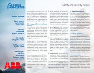 Safety and Security eGuide

Sponsor overview
Cyber security
vulnerability
assessment
Security,
compliance,
change converge
Inroads for
integrated safety
Safety, security
a profit center
White Paper–
The rocky
relationship
between safety
and security

possible effects on safety, and vice
versa. The security management of
change program should be integrated
into the Process Safety Management
program at the site so that a holistic
assessment is made of any changes to
the Manufacturing and Control System.

6.3	 Integrated Control and Safety
Systems
This paper will discuss the methods
used to ensure that the integration
between the safety system and the
BPCS DO NOT compromise Functional
Independence and will define best
practices to secure an industrial system
and in particular safety systems in this
integrated environment.
The perception is that Integrated Systems cannot be secure. Comments
such as too much integration might
compromise the required Functional
Independence or that sharing the network exposes the SIS to cyber attacks
are only scratching the surface of the
problem.
The authors support the SD 3+C security framework for security of Industrial Automation and Control Systems (IACS) or Integrated
Control and Safety Systems (ICSS).
From the vendor’s point of view, this
security framework is based on four
elements:

1.	Secure by design: The architecture
and code have been developed according to processes that specifically address security, and conscious
efforts have been made to analyze
threats and to identify and remove
vulnerabilities. The products include
relevant features and mechanisms
that help ensure secure operation.
2.	Secure by default: After installation
the system by default presents a
minimal attack surface. This is accomplished by secure default configuration settings and by automatically disabling unused functions.
3.	Secure in deployment: User documentation and training is sufficient
so that the system can be installed,
configured, and operated in a secure way, with adequate features for
detection of and defense against
attacks, for disaster recovery, and for
efficient and secure system management.
4.	Communication: Responsible communication about important security related information to relevant individuals and organizations.
This paper will cover a few of the SD3+C
elements, as not all IAC/ICSS will have
the same functionality, to later emphasize the User side of Secure by Deployment over the system lifecycle.

7	 Standard Practices
The industry standard practice reflected in the international safety standards
(i.e. IEC 61508) is the need for independence between the multiple protection
layers on an industrial site; “the EUC
control system shall be independent
from the E/E/PE safety-related systems
and other risk reduction measures”
.
There are a number of standard practices that can be used by the vendors and
users to mitigate the risk of a security
driven incident.

7.1	 Secure by Design
Secure by Design focused mainly on
the product development process.
World class product organizations will
already have this concept embedded
into their processes and organization.
The developers’ Quality Management
System should address the security
aspects in the product development
process. In addition to general quality
assurance methods, it should prescribe
the usage of threat modeling, secure
coding guidelines and security testing.
7.1.1	 Threat modeling
Threat modeling is a method for assessing and documenting the security risks
associated with a computer system
or application. It helps development
teams during specification, design,
development, and maintenance of the
system to identify security weaknesses
and set priorities on fixing them, thus

 