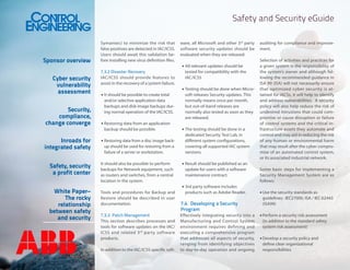 Safety and Security eGuide

Sponsor overview
Cyber security
vulnerability
assessment
Security,
compliance,
change converge
Inroads for
integrated safety
Safety, security
a profit center
White Paper–
The rocky
relationship
between safety
and security

Symantec) to minimize the risk that
false positives are detected in IAC/ICSS.
Users should await this validation before installing new virus definition files.
7.3.2	Disaster Recovery
IAC/ICSS should provide features to
assist in the recovery of a system failure.
•	It should be possible to create total
and/or selective application data
backups and disk image backups during normal operation of the IAC/ICSS.
•	Restoring data from an application
backup should be possible.
•	Restoring data from a disc image backup should be used for restoring from a
failure of a server or workstation.
It should also be possible to perform
backups for Network equipment, such
as routers and switches, from a central
location in the system.
Tools and procedures for Backup and
Restore should be described in user
documentation.
7.3.3	 Patch Management
This section describes processes and
tools for software updates on the IAC/
ICSS and related 3 rd party software
products.
In addition to the IAC/ICSS specific soft-

ware, all Microsoft and other 3rd party
software security updates should be
evaluated when they are released:
•	All relevant updates should be
tested for compatibility with the
IAC/ICSS
•	Testing should be done when Microsoft releases Security updates. This
normally means once per month,
but out-of-band releases are
normally also tested as soon as they
are released.
•	The testing should be done in a
dedicated Security Test Lab, in
different system configurations,
covering all supported IAC system
versions.
•	Result should be published as an
update for users with a software
maintenance contract.
•	3rd party software includes
products such as Adobe Reader.

7.4	 Developing a Security
Program
Effectively integrating security into a
Manufacturing and Control System
environment requires defining and
executing a comprehensive program
that addresses all aspects of security,
ranging from identifying objectives
to day-to-day operation and ongoing

auditing for compliance and improvement.
Selection of activities and practices for
a given system is the responsibility of
the system’s owner and although following the recommended guidance in
ISA 99 (ISA) will not necessarily ensure
that optimized cyber security is attained for IACSs, it will help to identify
and address vulnerabilities. A security
policy will also help reduce the risk of
undesired intrusions that could compromise or cause disruption or failure
of control systems and the critical infrastructure assets they automate and
control and may aid in reducing the risk
of any human or environmental harm
that may result after the cyber compromise of an automated control system,
or its associated industrial network.
Some basic steps for implementing a
Security Management System are as
follows:
•	Use the security standards as
guidelines: IEC27000, ISA / IEC 62443
(ISA99)
•	Perform a security risk assessment
(in addition to the standard safety
system risk assessment)
•	Develop a security policy and
define clear organizational
responsibilities

 
