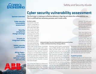 Safety and Security eGuide

Cyber security vulnerability assessment
Sponsor overview
Cyber security
vulnerability
assessment
Security,
compliance,
change converge
Inroads for
integrated safety
Safety, security
a profit center
White Paper–
The rocky
relationship
between safety
and security

The first step in creating an effective defense is figuring out where the vulnerabilities are.
This is a difficult but necessary process, and it never ends.

By Matt Luallen
spection. The same goes
Companies that defor plant safety systems.
cide to undertake a
You can fix some obvious
cyber security prohazards, but eventually
gram often falter right
you need the guidance
out of the star ting
that a standard gives.
blocks because they
don’t begin by adNext, you need to condressing some of the
vince yourself that vulmost basic concepts
nerability assessment
of security. Without
is not an event. It is a
that knowledge it is
process that goes on
impossible to plan,
constantly. You need to
and without a plan,
think about it every day
Industrial Cyber Security Vulnerability Assessment by Matt
the results will be hap- Luallen at DePaul University, Chicago, Illinois.
because your systems
hazard at best and will
are not static, nor are
likely make things worse. A sensible dressing control system components, the threats. Plug yourself into informaapproach needs to begin with a basic such as NERC CIP-005, CIP-007, INGAA, tion feeds from cyber security groups,
understanding of what vulnerabilities CPNI, and DHS CFATS. Your industry beginning with the DHS ICS-CERT. This
may exist in your systems. Such an and the nature of your processes will will help keep you up-to-date and suganalysis is conceptually straightfor- guide this decision. You might think gest directions for your own analysis.
ward, but it can get complex in practice that choosing a standard is too “highif not executed well. In most situations altitude” when what you really want to A painful process
it is painful because companies often do is go out and start buying firewalls, Probably the part of the process that
discover that the situation is worse but consider this analogy: Let’s say you companies find the most painful, physithan they thought.
want to build a food processing plant, cally and psychologically, is taking an
so you want to use sanitary practices. inventory of all your cyber assets, how
One of the first steps is to determine If you don’t know how groups like 3-A they’re connected, and how they’re
what security standard(s) or guidance and the FDA have established sanitary programmed. This can be a monuyou need to be addressing. There are practices, there’s little chance you will mental task if you don’t have much
a few possibilities with a history of ad- end up with a facility that will pass in- documentation or what you have isn’t

 
