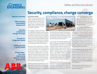 Safety and Security eGuide

Sponsor overview
Cyber security
vulnerability
assessment
Security,
compliance,
change converge
Inroads for
integrated safety
Safety, security
a profit center
White Paper–
The rocky
relationship
between safety
and security

Security, compliance, change converge
By Nicholas Sheble
“After Hurricane Katrina, 90%
of the companies that were not
fully operational within three to
five days were out of business
within a year,” said Brian Ahern
Wednesday during a discussion
on disaster recovery.
The “backup, restore, and recovery” (BURR) of a facility’s control system
is of paramount importance to maintain
continuity of production and, indeed,
the survival of the company itself, Ahern
said during the webcast “What You Need
to Know about Automation Systems
Management and Operational Continuity” broadcast by Industrial Defender.
Because of the significant changes
in the ICS (industrial control system)
threat landscape, the complexity of
operational systems, the increase in
the number of field devices, and the
networking of information systems, the
Internet, and other infrastructures, the
load has become too much for operations staff who need to devote their efforts to their production assets.
BURR should be moved offsite to secure
data centers, said Ahern, president and
chief executive at Industrial Defender.
“These types of backup and disaster

with consequences,” Ahern
said. “Automation systems
are more complex, you need
increased security, and there
are compliance requirements
that dictate play.”
The point is, your BURR must
handle all the above questions
Warehouse destroyed by Katrina.
and ensure critical operational
recovery services help ICS profession- information is preserved and readily
als maximize plant uptime by enabling available for recovery. BURR provides
rapid recovery from unforeseen events, backup and disaster recovery of critical
by meeting compliance mandates, and automation system data from clients,
by reducing security exposures.”
servers, and other devices unique to
the control system environment inIn the event of a disaster, whether it is cluding select intelligent electronic decyber or physical, how will the company vices (IEDs); human machine interfaces
move forward, how will it survive and (HMIs), engineering workstations, and
prosper? Ahern said the questions to remote terminal units (RTUs).
ponder include: Is your control system
and data backed up? Do you have a The concepts and practices Ahern
BURR – a backup, restore, and recovery speaks of are gaining traction in the
plan? Is your BURR unified or vendor control systems business particularly
specific? How do you ensure daily suc- those associated with the critical infracessful backup? Is your BURR strategy an structure industry sectors like power &
operational technology (OT) or informa- utilities, oil & gas, chemicals, and others
tion technology (IT) responsibility?
that are attractive targets for mayhem,
sabotage, terrorism, and profitable cyOperational technology involves pro- ber intrusions.
duction automation systems like ABB,
Siemens, and Honeywell while in- Nicholas Sheble (nsheble@isssource.com)
formation technology is associated is an engineering writer and technical
with products like Oracle. “OT is IT editor in Raleigh, NC.

 
