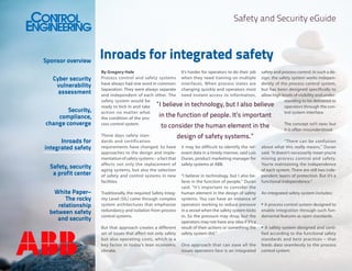 Safety and Security eGuide

Sponsor overview
Cyber security
vulnerability
assessment
Security,
compliance,
change converge
Inroads for
integrated safety
Safety, security
a profit center
White Paper–
The rocky
relationship
between safety
and security

Inroads for integrated safety
By Gregory Hale
It’s harder for operators to do their job safety and process control. In such a deProcess control and safety systems when they need training on multiple sign, the safety system works indepenhave always had one word in common: interfaces. When process states are dently of the process control system,
Separation. They were always separate changing quickly and operators most but has been designed specifically to
and independent of each other. The need instant access to information, allow high levels of visibility and undersafety system would be
standing to be delivered to
“I believe in technology, but I also believe
ready to kick in and take
operators through the conaction no matter what
trol system interface.
in the function of people. It’s important
the condition of the process control system.
The concept isn’t new; but
to consider the human element in the
it is often misunderstood.
These days safety standesign of safety systems.”
dards and certification
“There can be confusion
requirements have changed. So have it may be difficult to identify the rel- about what this really means,” Duran
approaches to the design and imple- evant data in a timely manner, said Luis said. “It doesn’t necessarily mean you’re
mentation of safety systems – a fact that Duran, product marketing manager for mixing process control and safety.
affects not only the replacement of safety systems at ABB.
You’re maintaining the independence
aging systems, but also the selection
of each system. There are still two indeof safety and control systems in new “I believe in technology, but I also be- pendent layers of protection. But it’s a
facilities.
lieve in the function of people,” Duran functional independence.”
said. “It’s important to consider the
Traditionally, the required Safety Integ- human element in the design of safety An integrated safety system includes:
rity Level (SIL) came through complex systems. You can have an instance of
system architectures that emphasize operators working to reduce pressure • A process control system designed to
redundancy and isolation from process in a vessel when the safety system kicks enable integration through such funcontrol systems.
in. So the pressure may drop, but the damental features as open standards.
operators may not have any idea if it’s a
But that approach creates a different result of their actions or something the • A safety system designed and certiset of issues that affect not only safety safety system did.”
fied according to the functional safety
but also operating costs, which is a
standards and best practices – that
key factor in today’s lean economic One approach that can ease all the feeds data seamlessly to the process
climate.
issues operators face is an integrated control system.

 