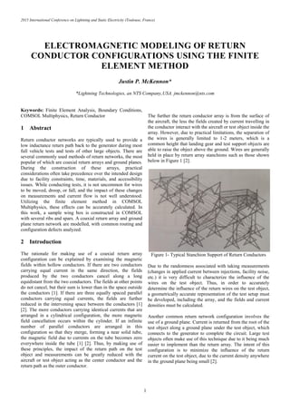 2015 International Conference on Lightning and Static Electricity (Toulouse, France)
1
ELECTROMAGNETIC MODELING OF RETURN
CONDUCTOR CONFIGURATIONS USING THE FINITE
ELEMENT METHOD
Justin P. McKennon*
*Lightning Technologies, an NTS Company,USA. jmckennon@nts.com
Keywords: Finite Element Analysis, Boundary Conditions,
COMSOL Multiphysics, Return Conductor
1 Abstract
Return conductor networks are typically used to provide a
low inductance return path back to the generator during most
full vehicle tests and tests of other large objects. There are
several commonly used methods of return networks, the most
popular of which are coaxial return arrays and ground planes.
During the construction of these arrays, practical
considerations often take precedence over the intended design
due to facility constraints, time, materials, and accessibility
issues. While conducting tests, it is not uncommon for wires
to be moved, droop, or fall, and the impact of these changes
on measurements and current flow is not well understood.
Utilizing the finite element method in COMSOL
Multiphysics, these effects can be accurately calculated. In
this work, a sample wing box is constructed in COMSOL
with several ribs and spars. A coaxial return array and ground
plane return network are modelled, with common routing and
configuration defects analyzed.
2 Introduction
The rationale for making use of a coaxial return array
configuration can be explained by examining the magnetic
fields within hollow conductors. If there are two conductors
carrying equal current in the same direction, the fields
produced by the two conductors cancel along a long
equidistant from the two conductors. The fields at other points
do not cancel, but their sum is lower than in the space outside
the conductors [1]. If there are three equally spaced parallel
conductors carrying equal currents, the fields are further
reduced in the intervening space between the conductors [1]
[2]. The more conductors carrying identical currents that are
arranged in a cylindrical configuration, the more magnetic
field cancellation occurs within the cylinder. If an infinite
number of parallel conductors are arranged in this
configuration so that they merge, forming a near solid tube,
the magnetic field due to currents on the tube becomes zero
everywhere inside the tube [1] [2]. Thus, by making use of
these principles, the impact of the return path on the test
object and measurements can be greatly reduced with the
aircraft or test object acting as the center conductor and the
return path as the outer conductor.
The further the return conductor array is from the surface of
the aircraft, the less the fields created by current travelling in
the conductor interact with the aircraft or test object inside the
array. However, due to practical limitations, the separation of
the wires is generally limited to 1-2 meters, which is a
common height that landing gear and test support objects are
able to raise the object above the ground. Wires are generally
held in place by return array stanchions such as those shown
below in Figure 1 [2].
Figure 1- Typical Stanchion Support of Return Conductors
Due to the randomness associated with taking measurements
(changes in applied current between injections, facility noise,
etc.) it is very difficult to characterize the influence of the
wires on the test object. Thus, in order to accurately
determine the influence of the return wires on the test object,
a geometrically accurate representation of the test setup must
be developed, including the array, and the fields and current
densities must be calculated.
Another common return network configuration involves the
use of a ground plane. Current is returned from the root of the
test object along a ground plane under the test object, which
connects to the generator to complete the circuit. Large test
objects often make use of this technique due to it being much
easier to implement than the return array. The intent of this
configuration is to minimize the influence of the return
current on the test object, due to the current density anywhere
in the ground plane being small [2].
 