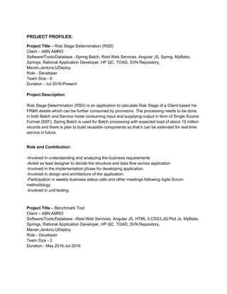 PROJECT PROFILES:
Project Title – Risk Stage Determination (RSD)
Client – ABN AMRO
Software/Tools/Database –Spring Batch, Rest Web Services, Angular JS, Spring, MyBatis,
Springs, Rational Application Developer, HP QC, TOAD, SVN Repository,
Maven,Jenkins,UDeploy
Role - Developer
Team Size - 6
Duration - Jul 2016-Present
Project Description:
Risk Stage Determination (RSD) is an application to calculate Risk Stage of a Client based his
FR&R details which can be further consumed by provisions. The processing needs to be done
in both Batch and Service mode consuming input and supplying output in form of Single Source
Format (SSF). Spring Batch is used for Batch processing with expected load of about 10 million
records and there is plan to build reusable components so that it can be extended for real time
service in future.
Role and Contribution:
-Involved in understanding and analyzing the business requirements
-Acted as lead designer to decide the structure and data flow across application
-Involved in the implementation phase for developing application.
-Involved in design and architecture of the application.
-Participation in weekly business status calls and other meetings following Agile Scrum
methodology.
-Involved in unit testing.
Project Title – Benchmark Tool
Client – ABN AMRO
Software/Tools/Database –Rest Web Services, Angular JS, HTML 5,CSS3,JQ Plot Js, MyBatis,
Springs, Rational Application Developer, HP QC, TOAD, SVN Repository,
Maven,Jenkins,UDeploy
Role - Developer
Team Size - 2
Duration - May 2016-Jul 2016
 