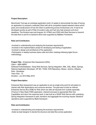 Project Description:
Benchmark Tool was an prototype application built in 6 weeks to demonstrate the idea of having
an application to compare a selected Client with all its competitors based selected criteria which
gives and overall picture of how the Client is performing across his Business Line. It had to be
developed quickly as part of Risk Innovation Labs and had very high pressure and short
deadlines. The frontend was built Angular JS, HTML5 and CSS3 with Rest Services to transmit
the data flow to and fro to backend which was supported by MyBatis Framework.
Role and Contribution:
-Involved in understanding and analyzing the business requirements
-Involved in the implementation phase for developing and testing of application.
-Involved in design and architecture of the application.
-Participation in weekly business status calls and other meetings following Agile Scrum
methodology.
Project Title – Enterprise Risk Assessment (ERA)
Client – ABN AMRO
Software/Tools/Database –Soap Web Services, Spring Integration ,XML, SQL, IBatis, Springs,
Rational Application Developer, HP QC, TOAD, SVN Repository, Maven, Jenkins, UDeploy
Role - Developer
Team Size - 12
Duration - Jun 2015-May 2016
Project Description:
Enterprise Risk Assessment was an application to act as single entry point for all system to
interact with Risk Applications and consume services. The goal was to build an internal
Enterprise Service Bus (ESB) for Risk which can take all requests from outside especially
(Finance In New Style) FINIS application ,interpret and pass to appropriate Risk Sub
Capabilities and return the response back. It was built as a SOAP Web Service with underlying
Spring Integration framework to split, transform and aggregate the incoming request .Backend
operations were supported by IBatis framework
Role and Contribution:
-Involved in understanding and analyzing the business requirements
-Acted as lead designer to decide the structure and data flow across application
 