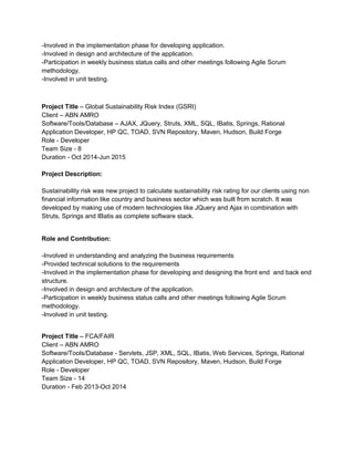 -Involved in the implementation phase for developing application.
-Involved in design and architecture of the application.
-Participation in weekly business status calls and other meetings following Agile Scrum
methodology.
-Involved in unit testing.
Project Title – Global Sustainability Risk Index (GSRI)
Client – ABN AMRO
Software/Tools/Database – AJAX, JQuery, Struts, XML, SQL, IBatis, Springs, Rational
Application Developer, HP QC, TOAD, SVN Repository, Maven, Hudson, Build Forge
Role - Developer
Team Size - 8
Duration - Oct 2014-Jun 2015
Project Description:
Sustainability risk was new project to calculate sustainability risk rating for our clients using non
financial information like country and business sector which was built from scratch. It was
developed by making use of modern technologies like JQuery and Ajax in combination with
Struts, Springs and IBatis as complete software stack.
Role and Contribution:
-Involved in understanding and analyzing the business requirements
-Provided technical solutions to the requirements
-Involved in the implementation phase for developing and designing the front end and back end
structure.
-Involved in design and architecture of the application.
-Participation in weekly business status calls and other meetings following Agile Scrum
methodology.
-Involved in unit testing.
Project Title – FCA/FAIR
Client – ABN AMRO
Software/Tools/Database - Servlets, JSP, XML, SQL, IBatis, Web Services, Springs, Rational
Application Developer, HP QC, TOAD, SVN Repository, Maven, Hudson, Build Forge
Role - Developer
Team Size - 14
Duration - Feb 2013-Oct 2014
 