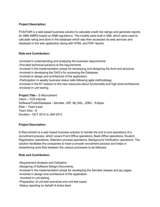 Project Description:
FCA/FAIR is a web based business solution to calculate credit risk ratings and generate reports
for ABN AMRO based on DNB regulations. The models were built in XML which were used to
calculate rating and store in the database which was then accessed via web services and
displayed in the web application along with HTML and PDF reports
Role and Contribution:
-Involved in understanding and analyzing the business requirements
-Provided technical solutions to the requirements
-Involved in the implementation phase for developing and designing the front end structure.
-Involved in developing the DAO’s for accessing the Database.
-Involved in design and architecture of the application.
-Participation in weekly business status calls following agile methodology.
-Involved in the KT session to the new resources about functionality and high level architecture
-Involved in unit testing.
Project Title – E-Recruitment
Client – TCS Internal
Software/Tools/Database - Servlets, JSP, My SQL, JDBC, Eclipse.
Role – Team Lead
Team Size - 8
Duration - OCT 2012 to JAN 2013
Project Description:
E-Recruitment is a web based business solution to handle the end to end operations of a
recruitment process, which covers Front Office operations, Back Office operations, Student
Registration operations, Selection process operations, Background Verification operations. The
solution facilitates the companies to have a smooth recruitment process and helps in
streamlining work flow between the various processes to be followed.
Role and Contribution:
-Requirement Analysis and Validation
-Designing of Software Design Documents.
-Involved in the implementation phase for developing the Servlets classes and jsp pages.
-Involved in design and architecture of the application.
-Involved in unit testing.
-Preparation of unit test scenarios and unit test cases
-Status reporting on behalf of entire team
 