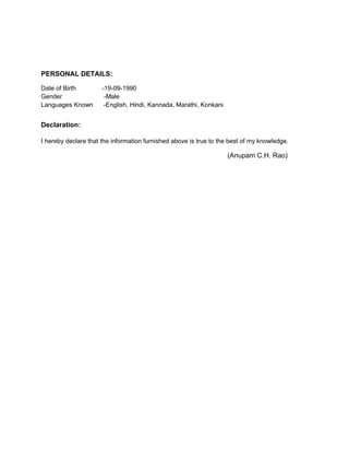 PERSONAL DETAILS:
Date of Birth -19-09-1990
Gender -Male
Languages Known -English, Hindi, Kannada, Marathi, Konkani
Declaration:
I hereby declare that the information furnished above is true to the best of my knowledge.
(Anupam C.H. Rao)
 