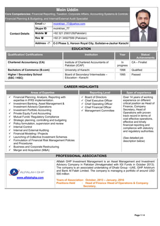 Page 1 / 4
Moin Uddin
Core Competencies: Financial Reporting, Taxation, Corporate Affairs, Accounting Systems & Controls
Financial Planning & Budgeting, and Internal/External Audit Specialist
Contact Details
Email  moinkhan_77@yahoo.com
Skype ID moinkhan_77
Mobile  +92 321 2593129(Pakistan)
Res  +92 21 34927599 (Pakistan)
Address  C-3 Phase 3, Haroon Royal City, Gulistan-e-Jauhar Karachi
EDUCATION
Qualification/ Certifications Institution Year Status/
Achievements
Chartered Accountancy (CA) Institute of Chartered Accountants of
Pakistan (ICAP)
In
progress
CA – Finalist
Bachelors of Commerce (B.com) University of Karachi 1998 Qualified
Higher / Secondary School
(SSC / HSC)
Board of Secondary/ Intermediate –
Education - Karachi
1995 Passed
CAREER HIGHLIGHTS
Areas of Expertise Reporting Level Span of experience
 Financial Planning, Analysis, Reporting with
expertise in IFRS implementation.
 Investment Banking, Asset Management &
Investment Advisory Operations
 Investment Portfolio Accounting
 Private Equity Fund Accounting
 Mutual Funds’ Regulatory Compliance
 Strategic planning, controlling and budgeting
 Policy formulation, supervision and review
 Internal Control
 Internal and External Auditing
 Financial Modeling / Projects
 Launching of Collective Investment Schemes
 Formulation of Financial Risk Management Policies
and Procedures
 Business and Corporate Restructuring
 Merger and Acquisition (M&A)
 Board of Directors
 Chief Executive Officer
 Chief Operating Officer
 Chief Financial Officer
 Management Committee
Over 14 years of working
experience on different
critical position as Head of
Finance, Company
Secretary, Head of
Operations with proven
track record in terms of
cost effective operations,
effective and timely
financial reporting and
compliance with statutory
and regulatory authorities.
(See detailed job
description below)
PROFESSIONAL ASSOCIATIONS
www.alfalahghp.com
Alfalah GHP Investment Management is an Asset Management and Investment
Advisory Company in Pakistan (Amalgamated with IGI Funds in October 2013).
The company is an associated undertaking of Dhabi Group –UAE, GHP Arbitrium
and Bank Al Falah Limited. The company is managing a portfolio of around USD
500 million
Years of Association: October, 2013 – January, 2016
Positions Held : Head of Finance /Head of Operations & Company
Secretary.
 