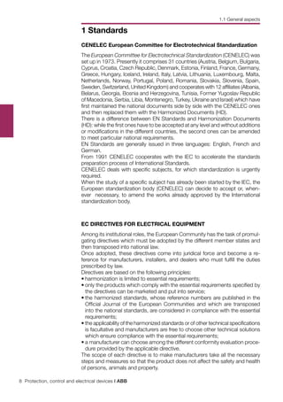 8 Protection, control and electrical devices | ABB
1 Standards
CENELEC European Committee for Electrotechnical Standardization
The European Committee for Electrotechnical Standardization (CENELEC) was
set up in 1973. Presently it comprises 31 countries (Austria, Belgium, Bulgaria,
Cyprus, Croatia, Czech Republic, Denmark, Estonia, Finland, France, Germany,
Greece, Hungary, Iceland, Ireland, Italy, Latvia, Lithuania, Luxembourg, Malta,
Netherlands, Norway, Portugal, Poland, Romania, Slovakia, Slovenia, Spain,
Sweden, Switzerland, United Kingdom) and cooperates with 12 affiliates (Albania,
Belarus, Georgia, Bosnia and Herzegovina, Tunisia, Former Yugoslav Republic
of Macedonia, Serbia, Libia, Montenegro, Turkey, Ukraine and Israel) which have
first maintained the national documents side by side with the CENELEC ones
and then replaced them with the Harmonized Documents (HD).
There is a difference between EN Standards and Harmonization Documents
(HD): while the first ones have to be accepted at any level and without additions
or modifications in the different countries, the second ones can be amended
to meet particular national requirements.
EN Standards are generally issued in three languages: English, French and
German.
From 1991 CENELEC cooperates with the IEC to accelerate the standards
preparation process of International Standards.
CENELEC deals with specific subjects, for which standardization is urgently
required.
When the study of a specific subject has already been started by the IEC, the
European standardization body (CENELEC) can decide to accept or, when-
ever necessary, to amend the works already approved by the International
standardization body.
EC DIRECTIVES FOR ELECTRICAL EQUIPMENT
Among its institutional roles, the European Community has the task of promul-
gating directives which must be adopted by the different member states and
then transposed into national law.
Once adopted, these directives come into juridical force and become a re-
ference for manufacturers, installers, and dealers who must fulfill the duties
prescribed by law.
Directives are based on the following principles:
•	harmonization is limited to essential requirements;
•	only the products which comply with the essential requirements specified by
the directives can be marketed and put into service;
•	the harmonized standards, whose reference numbers are published in the
Official Journal of the European Communities and which are transposed
into the national standards, are considered in compliance with the essential
requirements;
•	the applicability of the harmonized standards or of other technical specifications
is facultative and manufacturers are free to choose other technical solutions
which ensure compliance with the essential requirements;
•	a manufacturer can choose among the different conformity evaluation proce-
dure provided by the applicable directive.
The scope of each directive is to make manufacturers take all the necessary
steps and measures so that the product does not affect the safety and health
of persons, animals and property.
1.1 General aspects
 